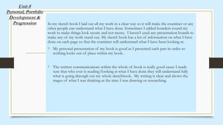 Unit 8
Personal, Portfolio
Development &
Progression In my sketch book I laid out all my work in a clear way so it will make the examiner or any
other people can understand what I have done. Sometimes I added boarders round my
work to make things look secure and not messy. I haven’t used any presentation boards to
make any of my work stand out. My sketch book has a lot of information on what I have
done on each page so that the examiner will understand what I have been looking at.
• My personal presentation of my book is good as I presented each part in order so
nothing looks out of place within my book.
• The written communications within the whole of book is really good cause I made
sure that who ever is reading/looking at what I have done they will understand fully
what is going through out my whole sketchbook. My writing is clear and shows the
stages of what I was thinking at the time I was drawing or researching.
 