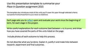 Use this presentation template to summarise your
Place in Question assignment 2015
The template also introduces most of the units you’ll cover this year through selected criteria.
Up-load the finished PowerPoint to your block via SlideShare.
Each page asks you to reflect upon and evaluate your work since the beginning of
term, for each stage in the project.
Write careful explanations for each outcome (text between 14 & 20 points), and show
how you have covered the parts of the units listed on the page.
Include photos of each outcome to help this process.
Do not describe what you’ve done. Explain it, justify it and make links between
research, experiment and final outcomes.
 