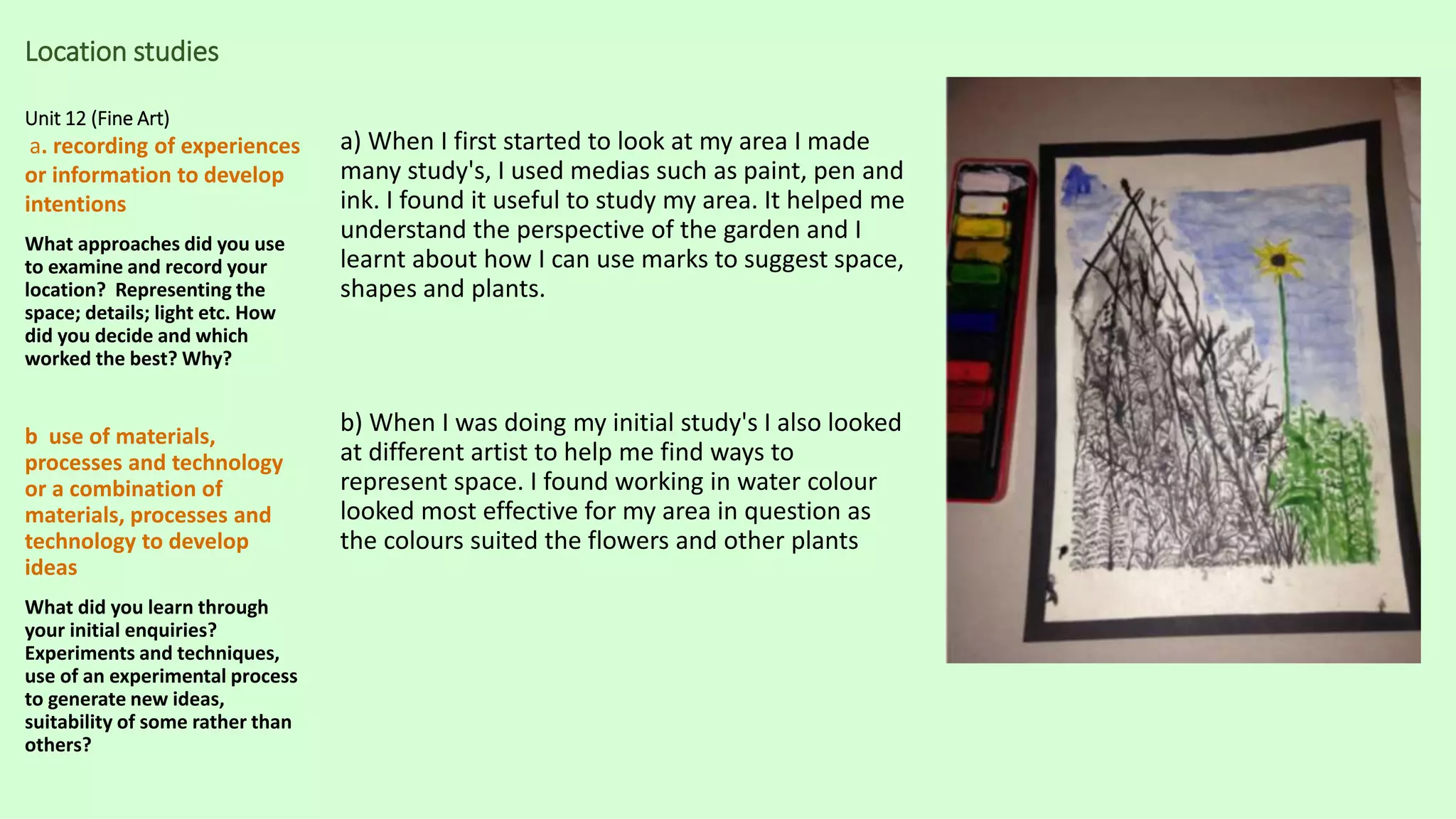 Location studies
Unit 12 (Fine Art)
a. recording of experiences
or information to develop
intentions
What approaches did you use
to examine and record your
location? Representing the
space; details; light etc. How
did you decide and which
worked the best? Why?
b use of materials,
processes and technology
or a combination of
materials, processes and
technology to develop
ideas
What did you learn through
your initial enquiries?
Experiments and techniques,
use of an experimental process
to generate new ideas,
suitability of some rather than
others?
a) When I first started to look at my area I made
many study's, I used medias such as paint, pen and
ink. I found it useful to study my area. It helped me
understand the perspective of the garden and I
learnt about how I can use marks to suggest space,
shapes and plants.
b) When I was doing my initial study's I also looked
at different artist to help me find ways to
represent space. I found working in water colour
looked most effective for my area in question as
the colours suited the flowers and other plants
 