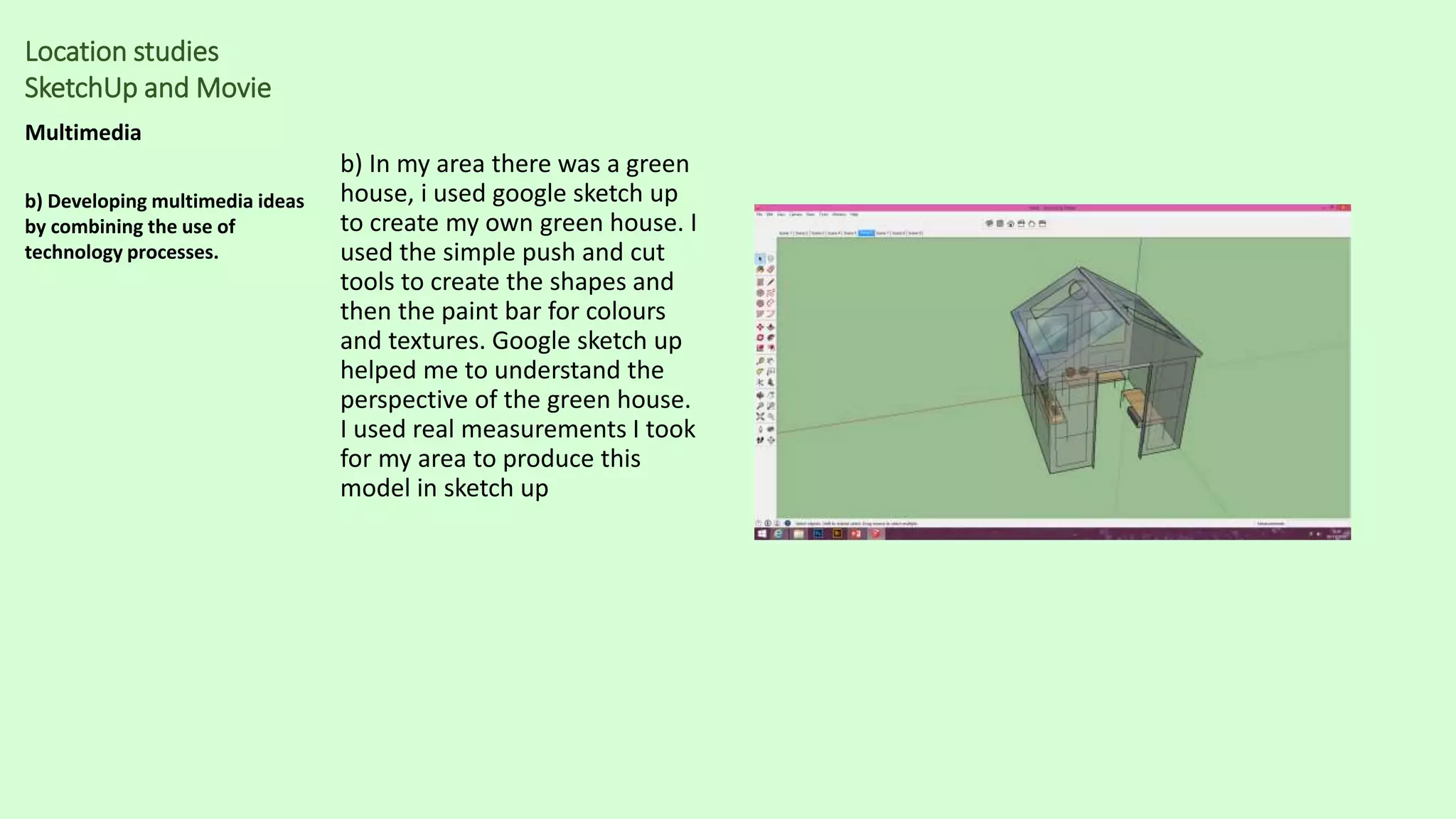 Location studies
SketchUp and Movie
Multimedia
b) Developing multimedia ideas
by combining the use of
technology processes.
b) In my area there was a green
house, i used google sketch up
to create my own green house. I
used the simple push and cut
tools to create the shapes and
then the paint bar for colours
and textures. Google sketch up
helped me to understand the
perspective of the green house.
I used real measurements I took
for my area to produce this
model in sketch up
 