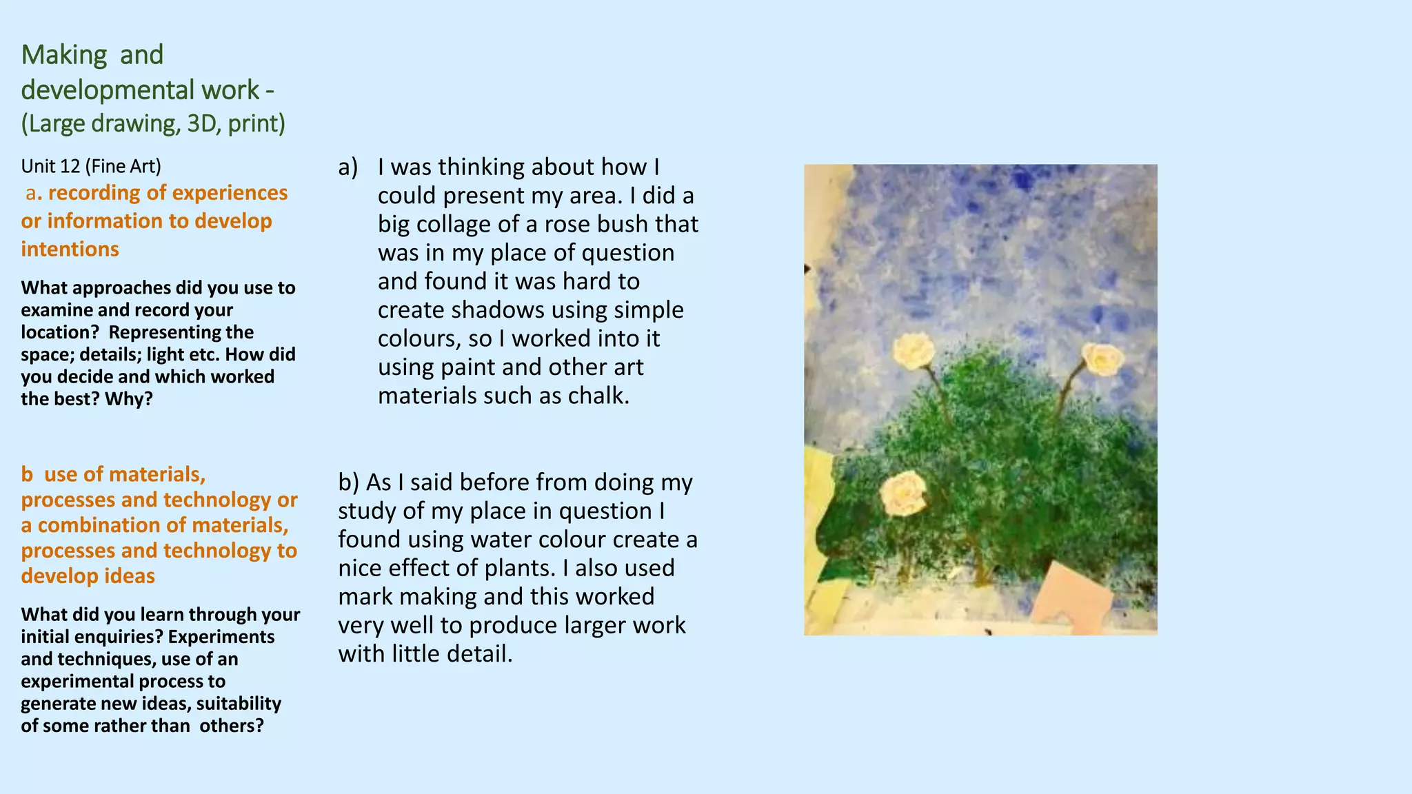 Making and
developmental work -
(Large drawing, 3D, print)
Unit 12 (Fine Art)
a. recording of experiences
or information to develop
intentions
What approaches did you use to
examine and record your
location? Representing the
space; details; light etc. How did
you decide and which worked
the best? Why?
b use of materials,
processes and technology or
a combination of materials,
processes and technology to
develop ideas
What did you learn through your
initial enquiries? Experiments
and techniques, use of an
experimental process to
generate new ideas, suitability
of some rather than others?
a) I was thinking about how I
could present my area. I did a
big collage of a rose bush that
was in my place of question
and found it was hard to
create shadows using simple
colours, so I worked into it
using paint and other art
materials such as chalk.
b) As I said before from doing my
study of my place in question I
found using water colour create a
nice effect of plants. I also used
mark making and this worked
very well to produce larger work
with little detail.
 