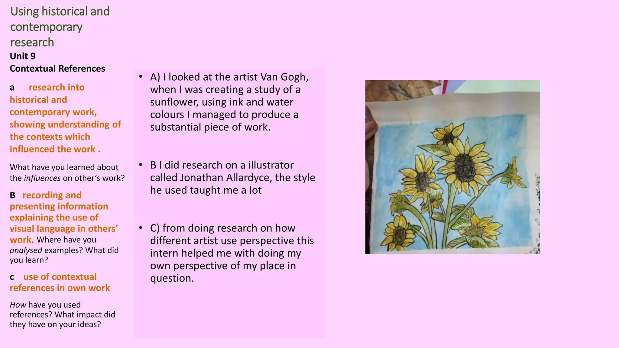 Using historical and
contemporary
research
Unit 9
Contextual References
a research into
historical and
contemporary work,
showing understanding of
the contexts which
influenced the work .
What have you learned about
the influences on other’s work?
B recording and
presenting information
explaining the use of
visual language in others’
work. Where have you
analysed examples? What did
you learn?
c use of contextual
references in own work
How have you used
references? What impact did
they have on your ideas?
• A) I looked at the artist Van Gogh,
when I was creating a study of a
sunflower, using ink and water
colours I managed to produce a
substantial piece of work.
• B I did research on a illustrator
called Jonathan Allardyce, the style
he used taught me a lot
• C) from doing research on how
different artist use perspective this
intern helped me with doing my
own perspective of my place in
question.
 