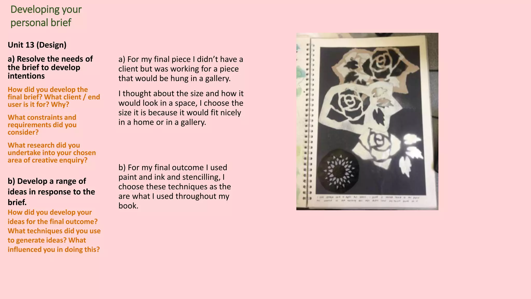 Unit 13 (Design)
a) Resolve the needs of
the brief to develop
intentions
How did you develop the
final brief? What client / end
user is it for? Why?
What constraints and
requirements did you
consider?
What research did you
undertake into your chosen
area of creative enquiry?
b) Develop a range of
ideas in response to the
brief.
How did you develop your
ideas for the final outcome?
What techniques did you use
to generate ideas? What
influenced you in doing this?
Developing your
personal brief
a) For my final piece I didn’t have a
client but was working for a piece
that would be hung in a gallery.
I thought about the size and how it
would look in a space, I choose the
size it is because it would fit nicely
in a home or in a gallery.
b) For my final outcome I used
paint and ink and stencilling, I
choose these techniques as the
are what I used throughout my
book.
 