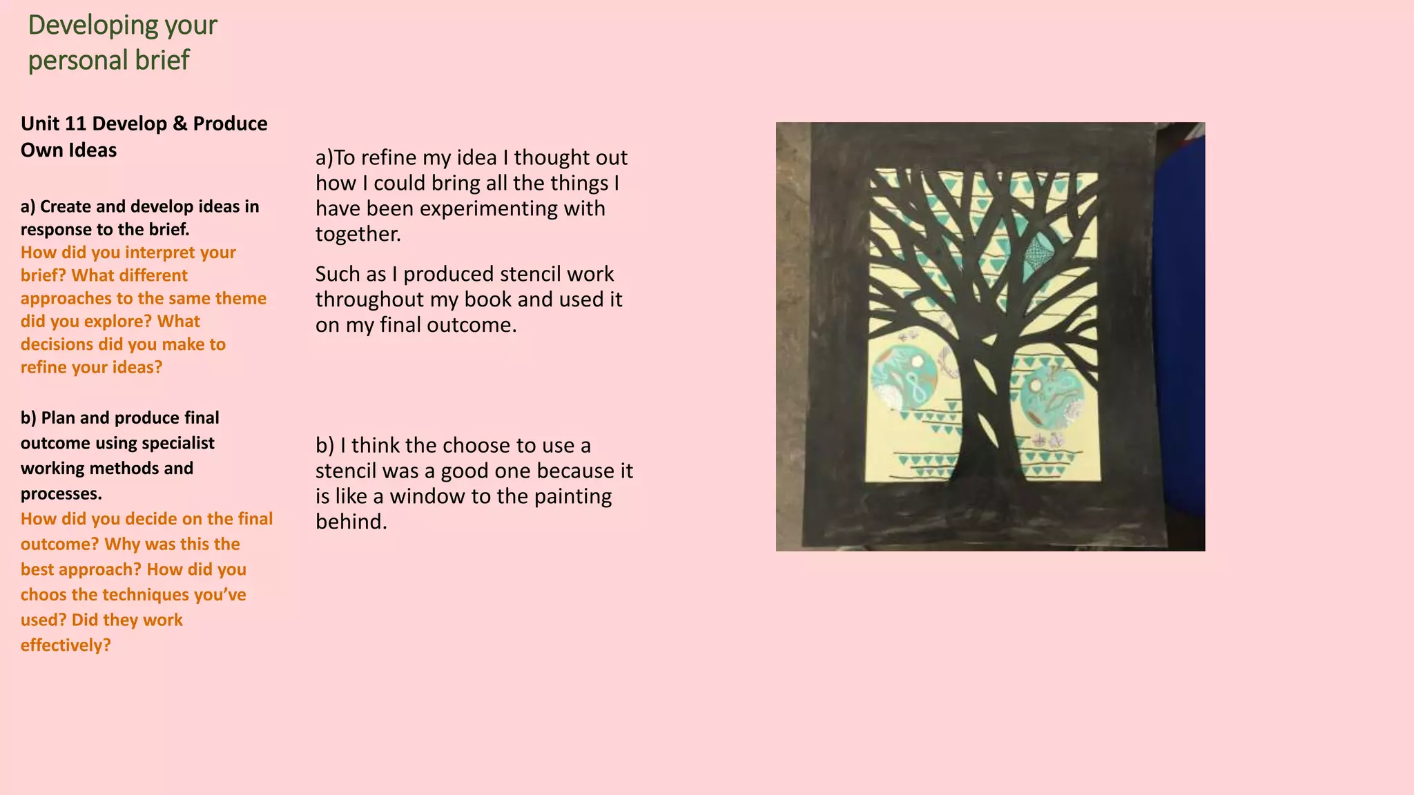 Unit 11 Develop & Produce
Own Ideas
a) Create and develop ideas in
response to the brief.
How did you interpret your
brief? What different
approaches to the same theme
did you explore? What
decisions did you make to
refine your ideas?
b) Plan and produce final
outcome using specialist
working methods and
processes.
How did you decide on the final
outcome? Why was this the
best approach? How did you
choos the techniques you’ve
used? Did they work
effectively?
Developing your
personal brief
a)To refine my idea I thought out
how I could bring all the things I
have been experimenting with
together.
Such as I produced stencil work
throughout my book and used it
on my final outcome.
b) I think the choose to use a
stencil was a good one because it
is like a window to the painting
behind.
 