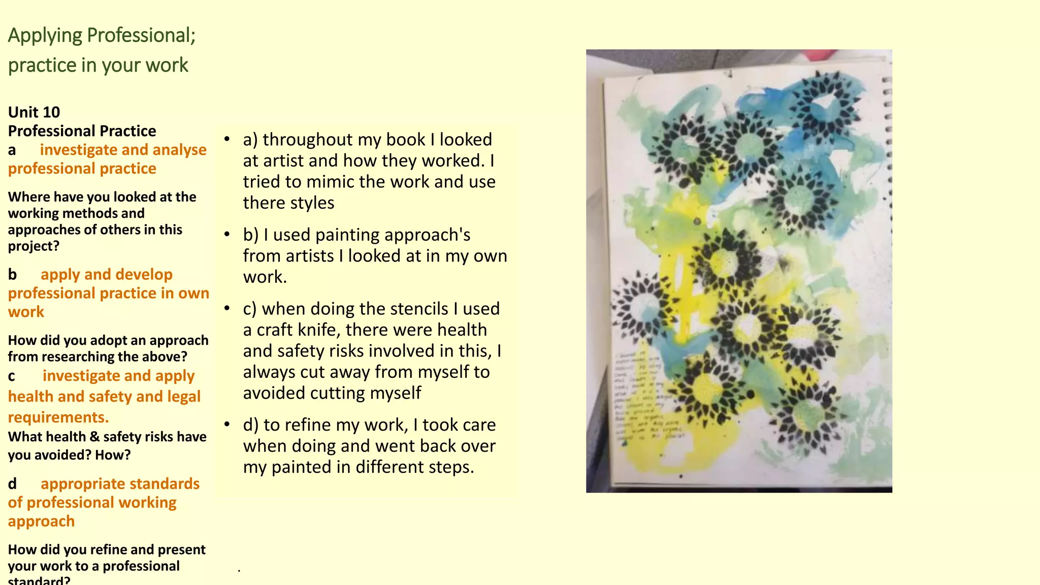 Applying Professional;
practice in your work
Unit 10
Professional Practice
a investigate and analyse
professional practice
Where have you looked at the
working methods and
approaches of others in this
project?
b apply and develop
professional practice in own
work
How did you adopt an approach
from researching the above?
c investigate and apply
health and safety and legal
requirements.
What health & safety risks have
you avoided? How?
d appropriate standards
of professional working
approach
How did you refine and present
your work to a professional
• a) throughout my book I looked
at artist and how they worked. I
tried to mimic the work and use
there styles
• b) I used painting approach's
from artists I looked at in my own
work.
• c) when doing the stencils I used
a craft knife, there were health
and safety risks involved in this, I
always cut away from myself to
avoided cutting myself
• d) to refine my work, I took care
when doing and went back over
my painted in different steps.
.
 