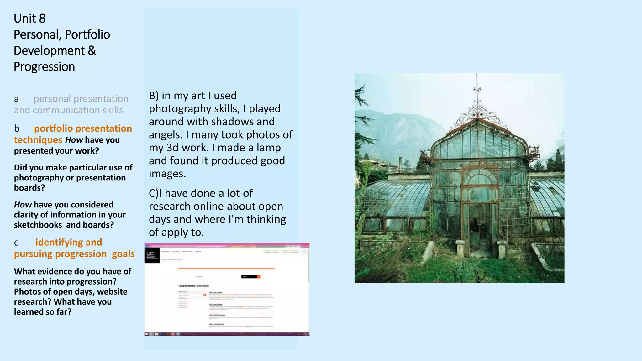 Unit 8
Personal, Portfolio
Development &
Progression
a personal presentation
and communication skills
b portfolio presentation
techniques How have you
presented your work?
Did you make particular use of
photography or presentation
boards?
How have you considered
clarity of information in your
sketchbooks and boards?
c identifying and
pursuing progression goals
What evidence do you have of
research into progression?
Photos of open days, website
research? What have you
learned so far?
B) in my art I used
photography skills, I played
around with shadows and
angels. I many took photos of
my 3d work. I made a lamp
and found it produced good
images.
C)I have done a lot of
research online about open
days and where I'm thinking
of apply to.
 