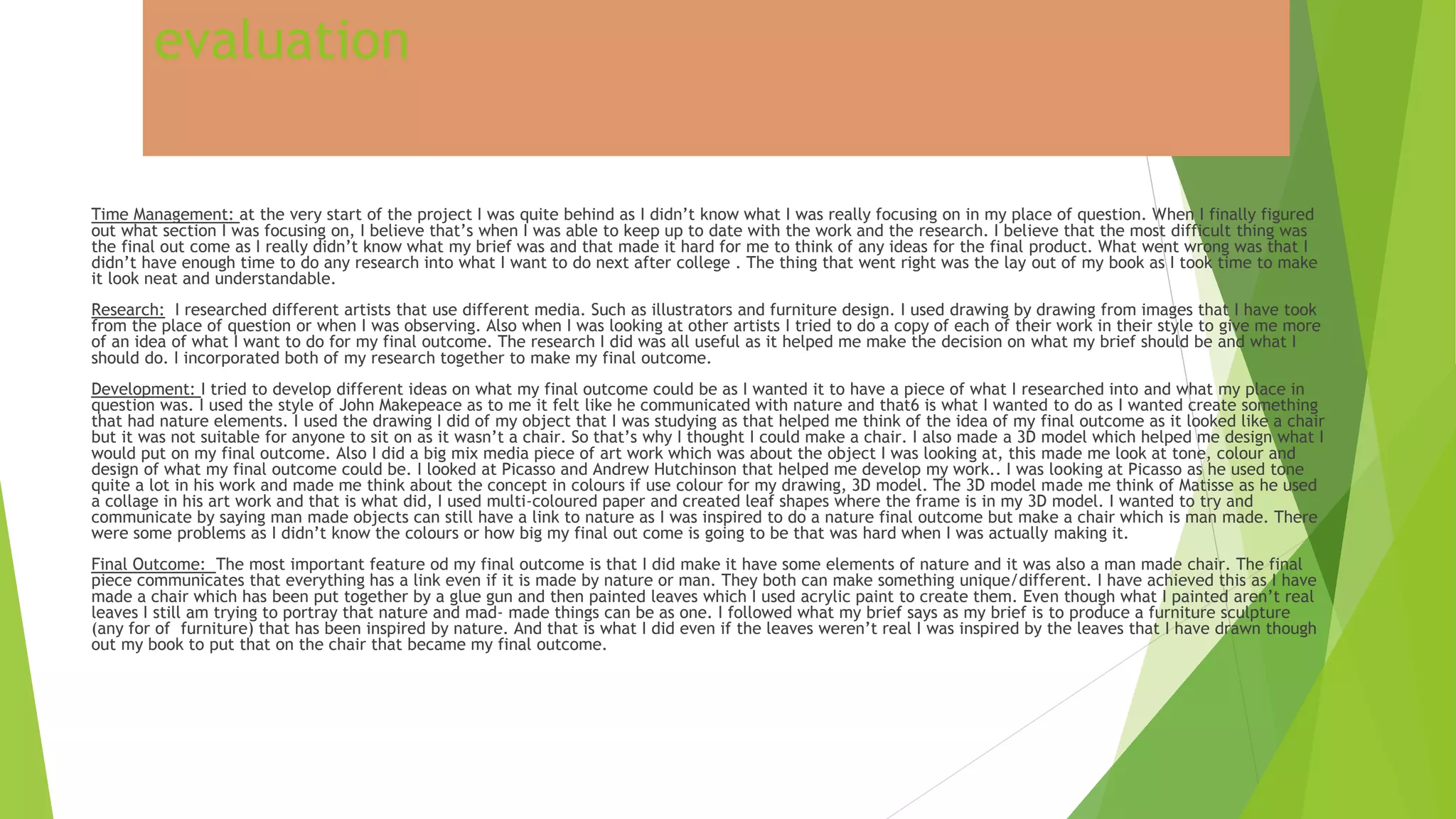 evaluation
Time Management: at the very start of the project I was quite behind as I didn’t know what I was really focusing on in my place of question. When I finally figured
out what section I was focusing on, I believe that’s when I was able to keep up to date with the work and the research. I believe that the most difficult thing was
the final out come as I really didn’t know what my brief was and that made it hard for me to think of any ideas for the final product. What went wrong was that I
didn’t have enough time to do any research into what I want to do next after college . The thing that went right was the lay out of my book as I took time to make
it look neat and understandable.
Research: I researched different artists that use different media. Such as illustrators and furniture design. I used drawing by drawing from images that I have took
from the place of question or when I was observing. Also when I was looking at other artists I tried to do a copy of each of their work in their style to give me more
of an idea of what I want to do for my final outcome. The research I did was all useful as it helped me make the decision on what my brief should be and what I
should do. I incorporated both of my research together to make my final outcome.
Development: I tried to develop different ideas on what my final outcome could be as I wanted it to have a piece of what I researched into and what my place in
question was. I used the style of John Makepeace as to me it felt like he communicated with nature and that6 is what I wanted to do as I wanted create something
that had nature elements. I used the drawing I did of my object that I was studying as that helped me think of the idea of my final outcome as it looked like a chair
but it was not suitable for anyone to sit on as it wasn’t a chair. So that’s why I thought I could make a chair. I also made a 3D model which helped me design what I
would put on my final outcome. Also I did a big mix media piece of art work which was about the object I was looking at, this made me look at tone, colour and
design of what my final outcome could be. I looked at Picasso and Andrew Hutchinson that helped me develop my work.. I was looking at Picasso as he used tone
quite a lot in his work and made me think about the concept in colours if use colour for my drawing, 3D model. The 3D model made me think of Matisse as he used
a collage in his art work and that is what did, I used multi-coloured paper and created leaf shapes where the frame is in my 3D model. I wanted to try and
communicate by saying man made objects can still have a link to nature as I was inspired to do a nature final outcome but make a chair which is man made. There
were some problems as I didn’t know the colours or how big my final out come is going to be that was hard when I was actually making it.
Final Outcome: The most important feature od my final outcome is that I did make it have some elements of nature and it was also a man made chair. The final
piece communicates that everything has a link even if it is made by nature or man. They both can make something unique/different. I have achieved this as I have
made a chair which has been put together by a glue gun and then painted leaves which I used acrylic paint to create them. Even though what I painted aren’t real
leaves I still am trying to portray that nature and mad- made things can be as one. I followed what my brief says as my brief is to produce a furniture sculpture
(any for of furniture) that has been inspired by nature. And that is what I did even if the leaves weren’t real I was inspired by the leaves that I have drawn though
out my book to put that on the chair that became my final outcome.
 