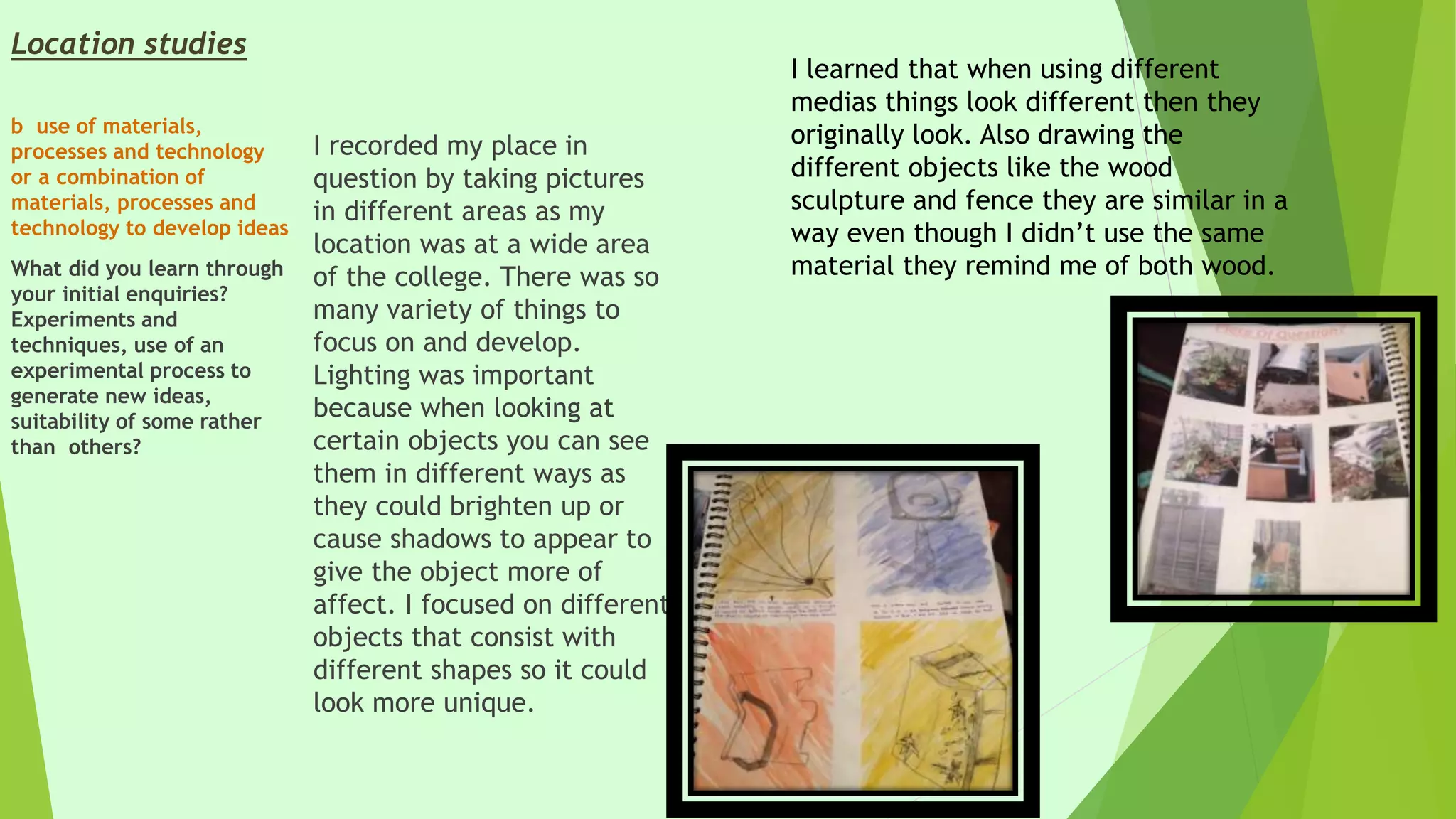 I recorded my place in
question by taking pictures
in different areas as my
location was at a wide area
of the college. There was so
many variety of things to
focus on and develop.
Lighting was important
because when looking at
certain objects you can see
them in different ways as
they could brighten up or
cause shadows to appear to
give the object more of
affect. I focused on different
objects that consist with
different shapes so it could
look more unique.
Location studies
b use of materials,
processes and technology
or a combination of
materials, processes and
technology to develop ideas
What did you learn through
your initial enquiries?
Experiments and
techniques, use of an
experimental process to
generate new ideas,
suitability of some rather
than others?
I learned that when using different
medias things look different then they
originally look. Also drawing the
different objects like the wood
sculpture and fence they are similar in a
way even though I didn’t use the same
material they remind me of both wood.
 