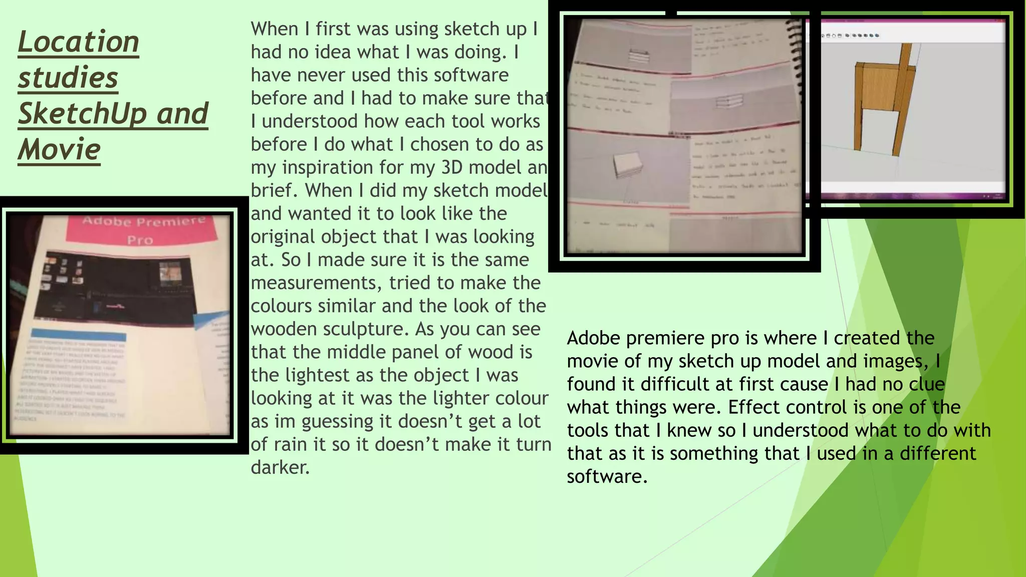 When I first was using sketch up I
had no idea what I was doing. I
have never used this software
before and I had to make sure that
I understood how each tool works
before I do what I chosen to do as
my inspiration for my 3D model and
brief. When I did my sketch model
and wanted it to look like the
original object that I was looking
at. So I made sure it is the same
measurements, tried to make the
colours similar and the look of the
wooden sculpture. As you can see
that the middle panel of wood is
the lightest as the object I was
looking at it was the lighter colour
as im guessing it doesn’t get a lot
of rain it so it doesn’t make it turn
darker.
Location
studies
SketchUp and
Movie
Adobe premiere pro is where I created the
movie of my sketch up model and images, I
found it difficult at first cause I had no clue
what things were. Effect control is one of the
tools that I knew so I understood what to do with
that as it is something that I used in a different
software.
 