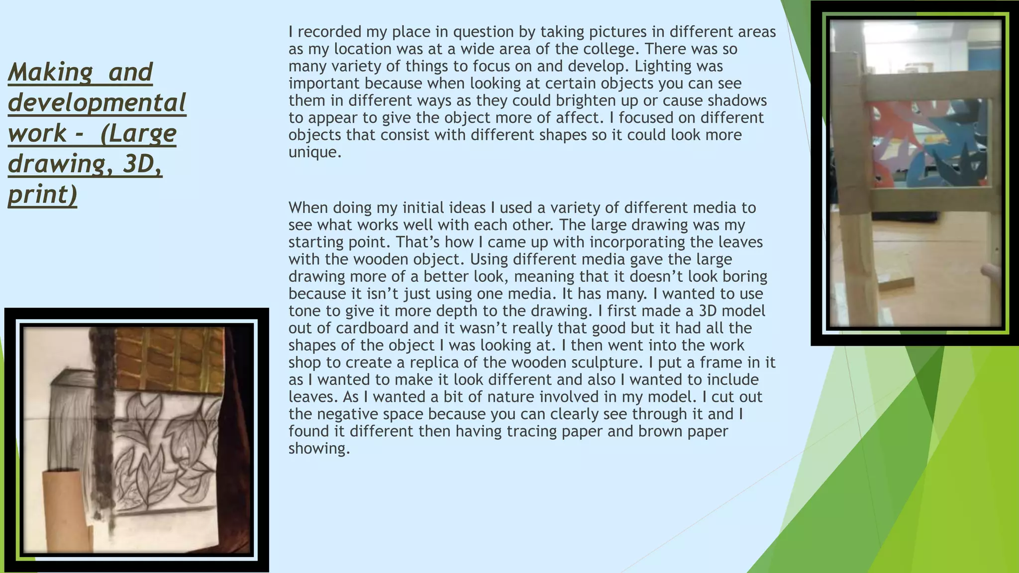 I recorded my place in question by taking pictures in different areas
as my location was at a wide area of the college. There was so
many variety of things to focus on and develop. Lighting was
important because when looking at certain objects you can see
them in different ways as they could brighten up or cause shadows
to appear to give the object more of affect. I focused on different
objects that consist with different shapes so it could look more
unique.
When doing my initial ideas I used a variety of different media to
see what works well with each other. The large drawing was my
starting point. That’s how I came up with incorporating the leaves
with the wooden object. Using different media gave the large
drawing more of a better look, meaning that it doesn’t look boring
because it isn’t just using one media. It has many. I wanted to use
tone to give it more depth to the drawing. I first made a 3D model
out of cardboard and it wasn’t really that good but it had all the
shapes of the object I was looking at. I then went into the work
shop to create a replica of the wooden sculpture. I put a frame in it
as I wanted to make it look different and also I wanted to include
leaves. As I wanted a bit of nature involved in my model. I cut out
the negative space because you can clearly see through it and I
found it different then having tracing paper and brown paper
showing.
Making and
developmental
work - (Large
drawing, 3D,
print)
 