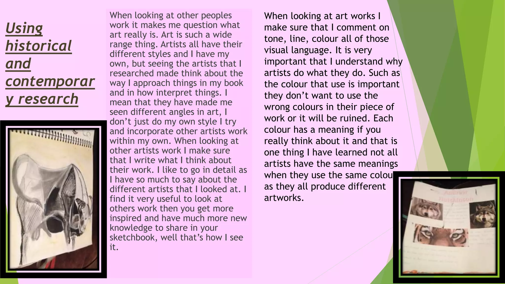 Using
historical
and
contemporar
y research
When looking at other peoples
work it makes me question what
art really is. Art is such a wide
range thing. Artists all have their
different styles and I have my
own, but seeing the artists that I
researched made think about the
way I approach things in my book
and in how interpret things. I
mean that they have made me
seen different angles in art, I
don’t just do my own style I try
and incorporate other artists work
within my own. When looking at
other artists work I make sure
that I write what I think about
their work. I like to go in detail as
I have so much to say about the
different artists that I looked at. I
find it very useful to look at
others work then you get more
inspired and have much more new
knowledge to share in your
sketchbook, well that’s how I see
it.
When looking at art works I
make sure that I comment on
tone, line, colour all of those
visual language. It is very
important that I understand why
artists do what they do. Such as
the colour that use is important
they don’t want to use the
wrong colours in their piece of
work or it will be ruined. Each
colour has a meaning if you
really think about it and that is
one thing I have learned not all
artists have the same meanings
when they use the same colour
as they all produce different
artworks.
 