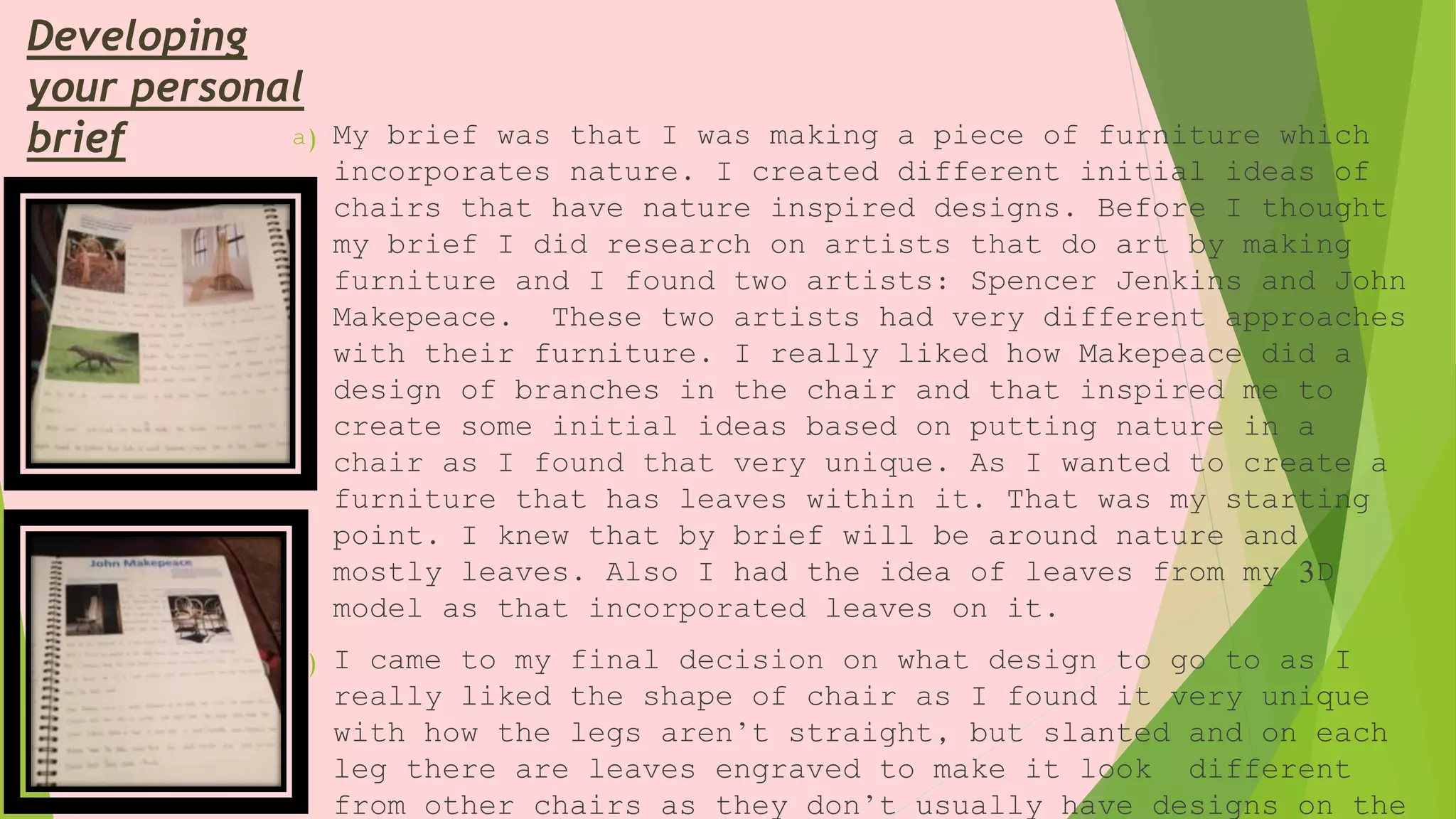 Developing
your personal
brief a) My brief was that I was making a piece of furniture which
incorporates nature. I created different initial ideas of
chairs that have nature inspired designs. Before I thought
my brief I did research on artists that do art by making
furniture and I found two artists: Spencer Jenkins and John
Makepeace. These two artists had very different approaches
with their furniture. I really liked how Makepeace did a
design of branches in the chair and that inspired me to
create some initial ideas based on putting nature in a
chair as I found that very unique. As I wanted to create a
furniture that has leaves within it. That was my starting
point. I knew that by brief will be around nature and
mostly leaves. Also I had the idea of leaves from my 3D
model as that incorporated leaves on it.
b) I came to my final decision on what design to go to as I
really liked the shape of chair as I found it very unique
with how the legs aren’t straight, but slanted and on each
leg there are leaves engraved to make it look different
from other chairs as they don’t usually have designs on the
 