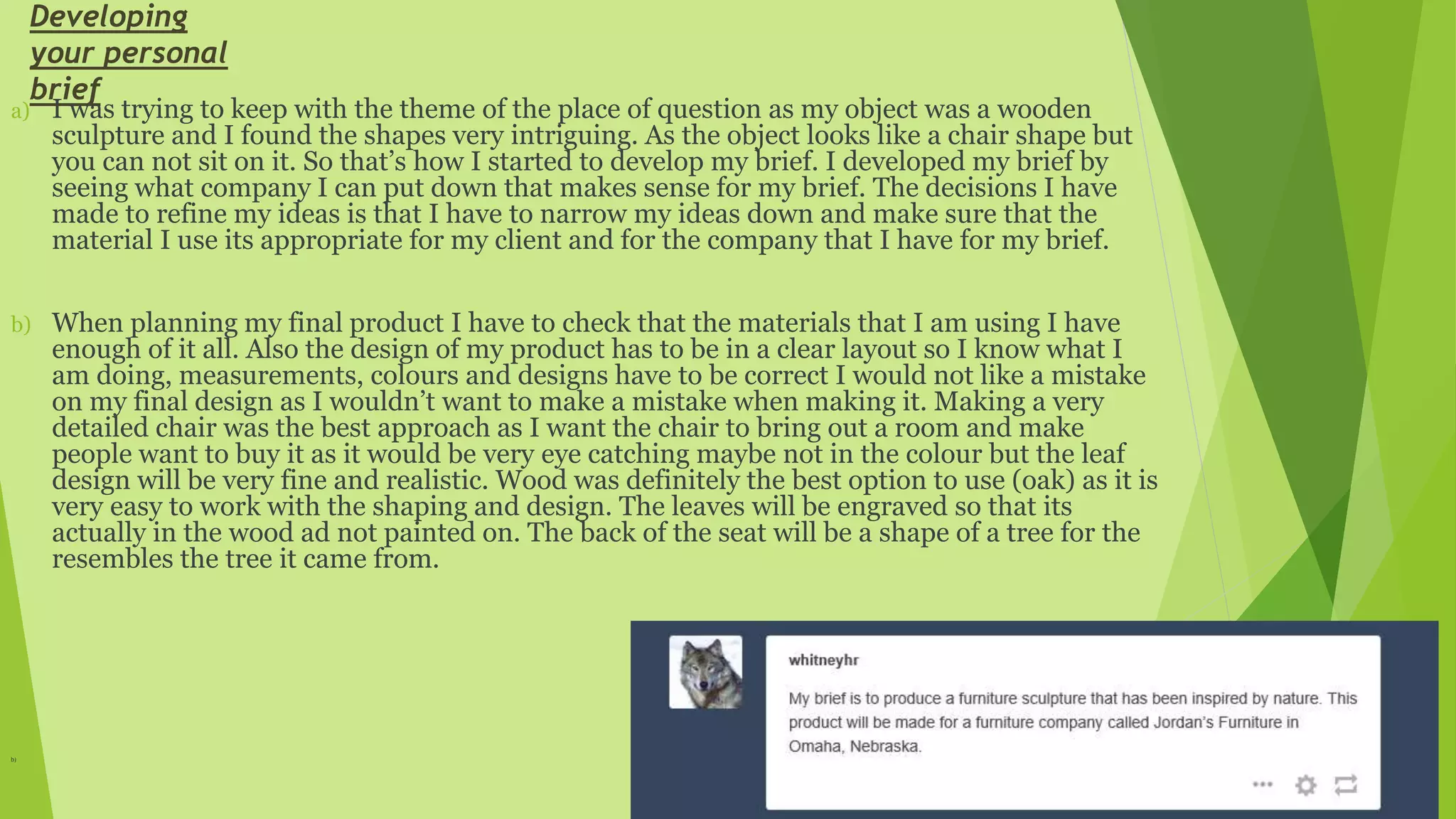 Developing
your personal
brief
a) I was trying to keep with the theme of the place of question as my object was a wooden
sculpture and I found the shapes very intriguing. As the object looks like a chair shape but
you can not sit on it. So that’s how I started to develop my brief. I developed my brief by
seeing what company I can put down that makes sense for my brief. The decisions I have
made to refine my ideas is that I have to narrow my ideas down and make sure that the
material I use its appropriate for my client and for the company that I have for my brief.
b) When planning my final product I have to check that the materials that I am using I have
enough of it all. Also the design of my product has to be in a clear layout so I know what I
am doing, measurements, colours and designs have to be correct I would not like a mistake
on my final design as I wouldn’t want to make a mistake when making it. Making a very
detailed chair was the best approach as I want the chair to bring out a room and make
people want to buy it as it would be very eye catching maybe not in the colour but the leaf
design will be very fine and realistic. Wood was definitely the best option to use (oak) as it is
very easy to work with the shaping and design. The leaves will be engraved so that its
actually in the wood ad not painted on. The back of the seat will be a shape of a tree for the
resembles the tree it came from.
b)
 