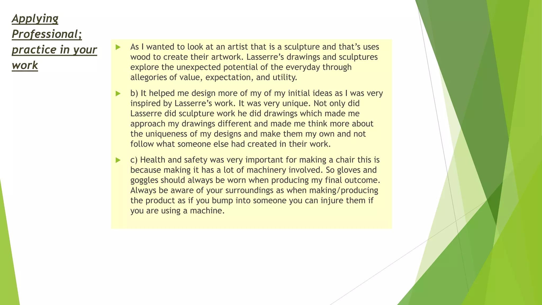 Applying
Professional;
practice in your
work
 As I wanted to look at an artist that is a sculpture and that’s uses
wood to create their artwork. Lasserre’s drawings and sculptures
explore the unexpected potential of the everyday through
allegories of value, expectation, and utility.
 b) It helped me design more of my of my initial ideas as I was very
inspired by Lasserre’s work. It was very unique. Not only did
Lasserre did sculpture work he did drawings which made me
approach my drawings different and made me think more about
the uniqueness of my designs and make them my own and not
follow what someone else had created in their work.
 c) Health and safety was very important for making a chair this is
because making it has a lot of machinery involved. So gloves and
goggles should always be worn when producing my final outcome.
Always be aware of your surroundings as when making/producing
the product as if you bump into someone you can injure them if
you are using a machine.
 