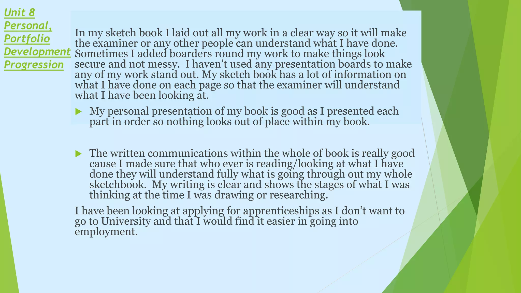 Unit 8
Personal,
Portfolio
Development &
Progression
In my sketch book I laid out all my work in a clear way so it will make
the examiner or any other people can understand what I have done.
Sometimes I added boarders round my work to make things look
secure and not messy. I haven’t used any presentation boards to make
any of my work stand out. My sketch book has a lot of information on
what I have done on each page so that the examiner will understand
what I have been looking at.
 My personal presentation of my book is good as I presented each
part in order so nothing looks out of place within my book.
 The written communications within the whole of book is really good
cause I made sure that who ever is reading/looking at what I have
done they will understand fully what is going through out my whole
sketchbook. My writing is clear and shows the stages of what I was
thinking at the time I was drawing or researching.
I have been looking at applying for apprenticeships as I don’t want to
go to University and that I would find it easier in going into
employment.
 