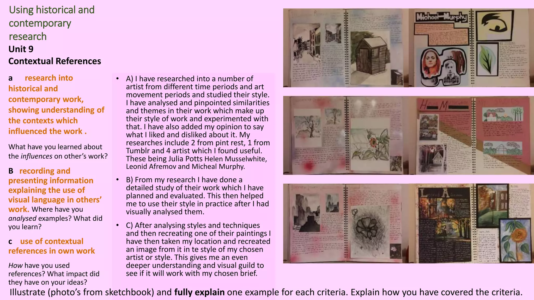 Using historical and
contemporary
research
Unit 9
Contextual References
a research into
historical and
contemporary work,
showing understanding of
the contexts which
influenced the work .
What have you learned about
the influences on other’s work?
B recording and
presenting information
explaining the use of
visual language in others’
work. Where have you
analysed examples? What did
you learn?
c use of contextual
references in own work
How have you used
references? What impact did
they have on your ideas?
• A) I have researched into a number of
artist from different time periods and art
movement periods and studied their style.
I have analysed and pinpointed similarities
and themes in their work which make up
their style of work and experimented with
that. I have also added my opinion to say
what I liked and disliked about it. My
researches include 2 from pint rest, 1 from
Tumblr and 4 artist which I found useful.
These being Julia Potts Helen Musselwhite,
Leonid Afremov and Micheal Murphy.
• B) From my research I have done a
detailed study of their work which I have
planned and evaluated. This then helped
me to use their style in practice after I had
visually analysed them.
• C) After analysing styles and techniques
and then recreating one of their paintings I
have then taken my location and recreated
an image from it in te style of my chosen
artist or style. This gives me an even
deeper understanding and visual guild to
see if it will work with my chosen brief.
Illustrate (photo’s from sketchbook) and fully explain one example for each criteria. Explain how you have covered the criteria.
 
