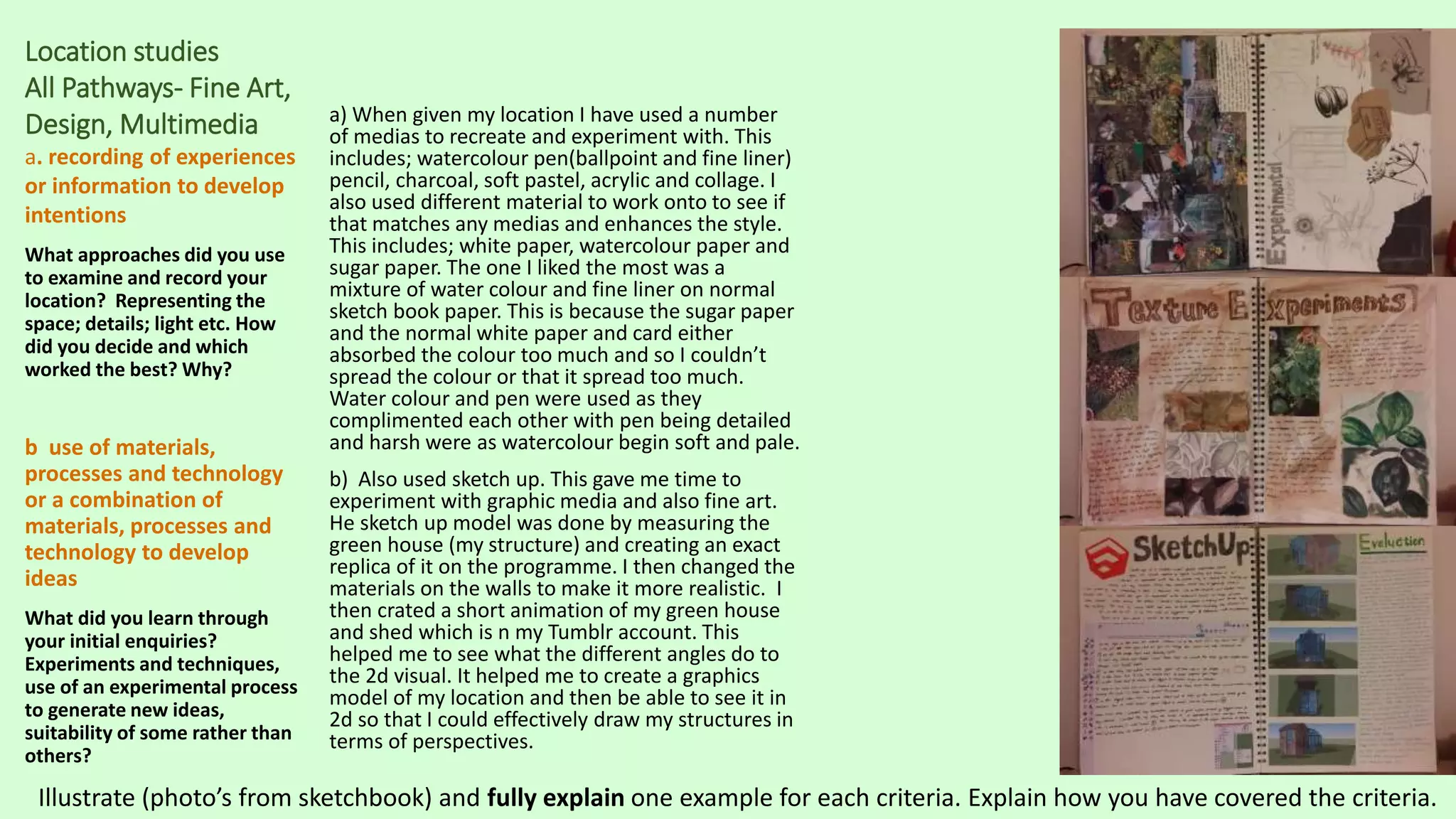 Location studies
All Pathways- Fine Art,
Design, Multimedia
a. recording of experiences
or information to develop
intentions
What approaches did you use
to examine and record your
location? Representing the
space; details; light etc. How
did you decide and which
worked the best? Why?
b use of materials,
processes and technology
or a combination of
materials, processes and
technology to develop
ideas
What did you learn through
your initial enquiries?
Experiments and techniques,
use of an experimental process
to generate new ideas,
suitability of some rather than
others?
a) When given my location I have used a number
of medias to recreate and experiment with. This
includes; watercolour pen(ballpoint and fine liner)
pencil, charcoal, soft pastel, acrylic and collage. I
also used different material to work onto to see if
that matches any medias and enhances the style.
This includes; white paper, watercolour paper and
sugar paper. The one I liked the most was a
mixture of water colour and fine liner on normal
sketch book paper. This is because the sugar paper
and the normal white paper and card either
absorbed the colour too much and so I couldn’t
spread the colour or that it spread too much.
Water colour and pen were used as they
complimented each other with pen being detailed
and harsh were as watercolour begin soft and pale.
b) Also used sketch up. This gave me time to
experiment with graphic media and also fine art.
He sketch up model was done by measuring the
green house (my structure) and creating an exact
replica of it on the programme. I then changed the
materials on the walls to make it more realistic. I
then crated a short animation of my green house
and shed which is n my Tumblr account. This
helped me to see what the different angles do to
the 2d visual. It helped me to create a graphics
model of my location and then be able to see it in
2d so that I could effectively draw my structures in
terms of perspectives.
Illustrate (photo’s from sketchbook) and fully explain one example for each criteria. Explain how you have covered the criteria.
 