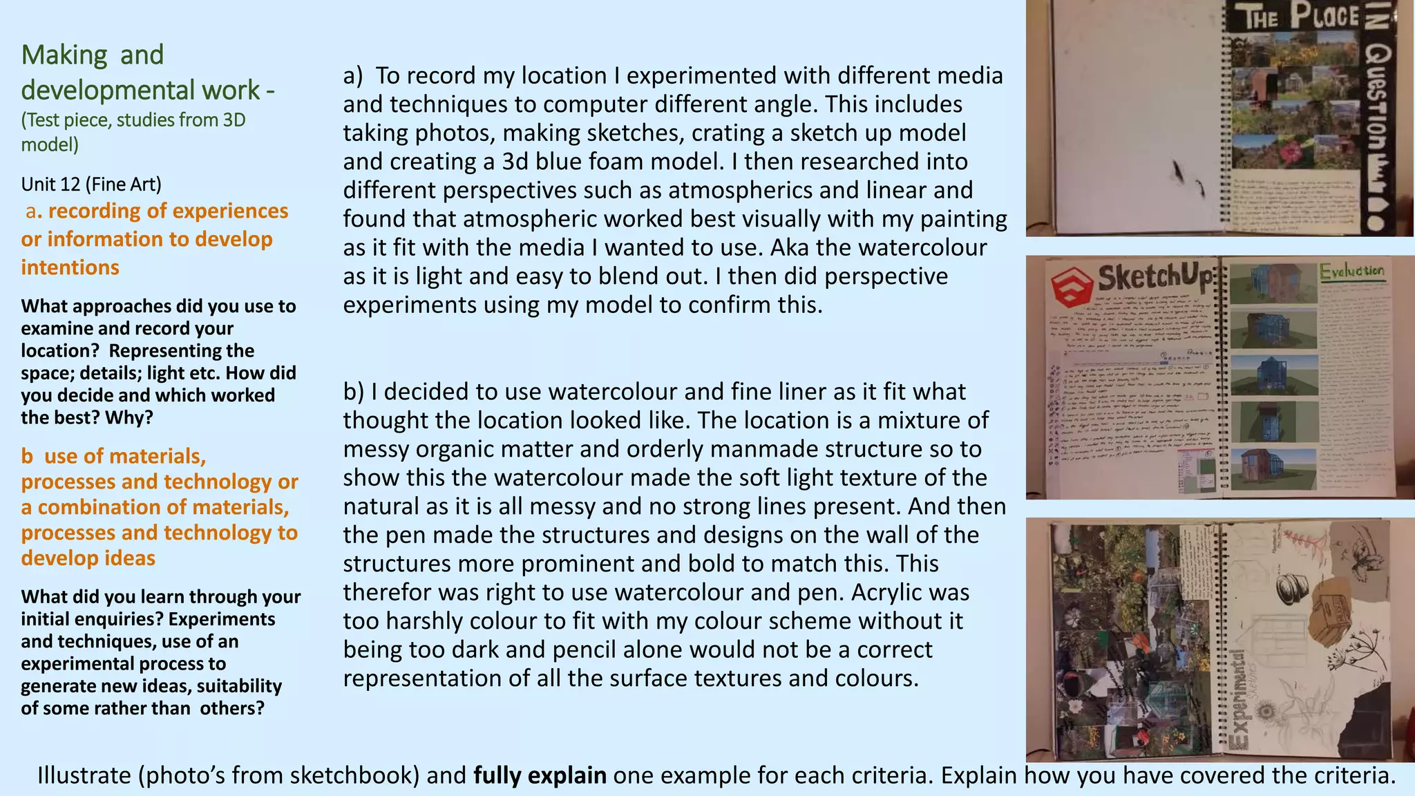 Making and
developmental work -
(Test piece, studies from 3D
model)
Unit 12 (Fine Art)
a. recording of experiences
or information to develop
intentions
What approaches did you use to
examine and record your
location? Representing the
space; details; light etc. How did
you decide and which worked
the best? Why?
b use of materials,
processes and technology or
a combination of materials,
processes and technology to
develop ideas
What did you learn through your
initial enquiries? Experiments
and techniques, use of an
experimental process to
generate new ideas, suitability
of some rather than others?
a) To record my location I experimented with different media
and techniques to computer different angle. This includes
taking photos, making sketches, crating a sketch up model
and creating a 3d blue foam model. I then researched into
different perspectives such as atmospherics and linear and
found that atmospheric worked best visually with my painting
as it fit with the media I wanted to use. Aka the watercolour
as it is light and easy to blend out. I then did perspective
experiments using my model to confirm this.
b) I decided to use watercolour and fine liner as it fit what
thought the location looked like. The location is a mixture of
messy organic matter and orderly manmade structure so to
show this the watercolour made the soft light texture of the
natural as it is all messy and no strong lines present. And then
the pen made the structures and designs on the wall of the
structures more prominent and bold to match this. This
therefor was right to use watercolour and pen. Acrylic was
too harshly colour to fit with my colour scheme without it
being too dark and pencil alone would not be a correct
representation of all the surface textures and colours.
Illustrate (photo’s from sketchbook) and fully explain one example for each criteria. Explain how you have covered the criteria.
 