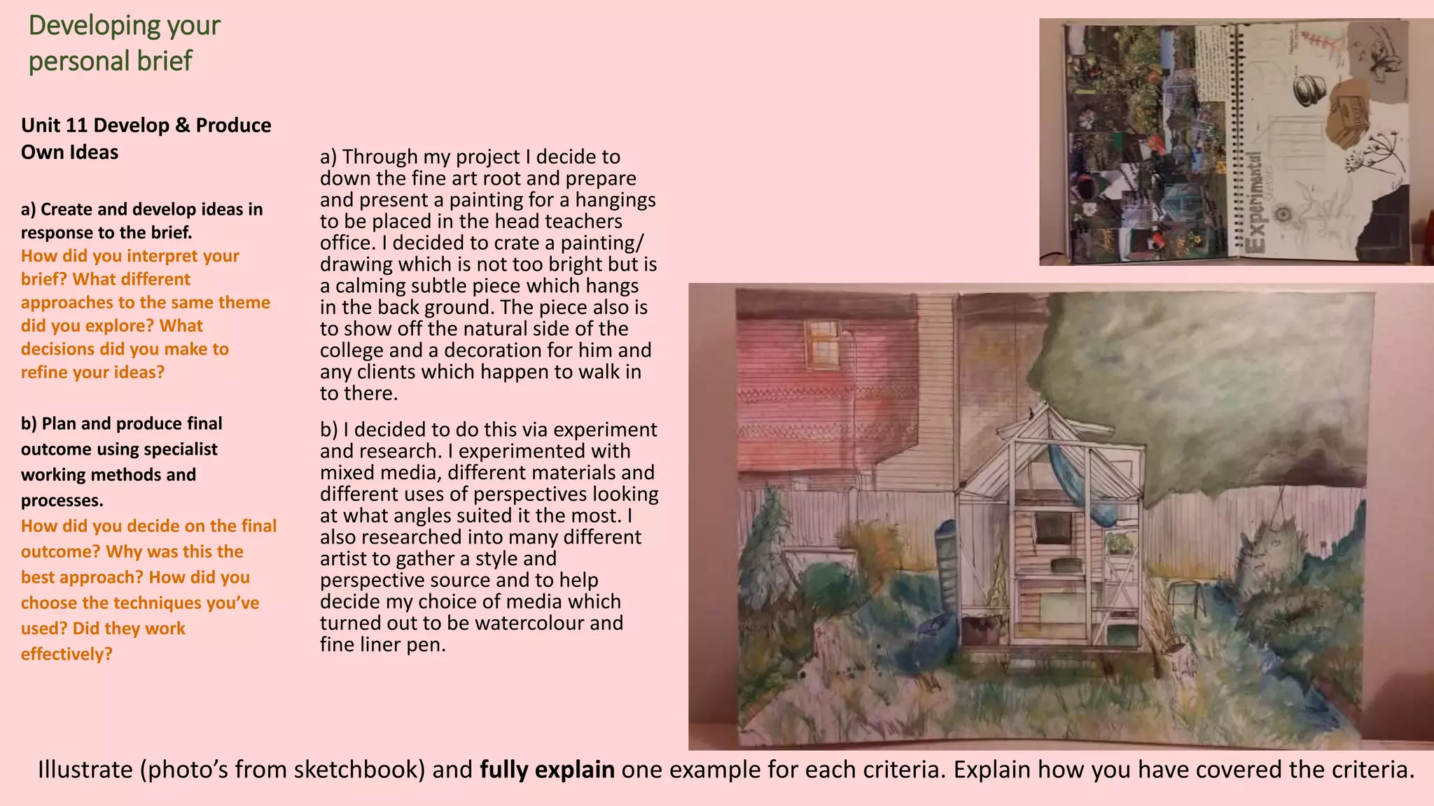 Unit 11 Develop & Produce
Own Ideas
a) Create and develop ideas in
response to the brief.
How did you interpret your
brief? What different
approaches to the same theme
did you explore? What
decisions did you make to
refine your ideas?
b) Plan and produce final
outcome using specialist
working methods and
processes.
How did you decide on the final
outcome? Why was this the
best approach? How did you
choose the techniques you’ve
used? Did they work
effectively?
Developing your
personal brief
a) Through my project I decide to
down the fine art root and prepare
and present a painting for a hangings
to be placed in the head teachers
office. I decided to crate a painting/
drawing which is not too bright but is
a calming subtle piece which hangs
in the back ground. The piece also is
to show off the natural side of the
college and a decoration for him and
any clients which happen to walk in
to there.
b) I decided to do this via experiment
and research. I experimented with
mixed media, different materials and
different uses of perspectives looking
at what angles suited it the most. I
also researched into many different
artist to gather a style and
perspective source and to help
decide my choice of media which
turned out to be watercolour and
fine liner pen.
Illustrate (photo’s from sketchbook) and fully explain one example for each criteria. Explain how you have covered the criteria.
 