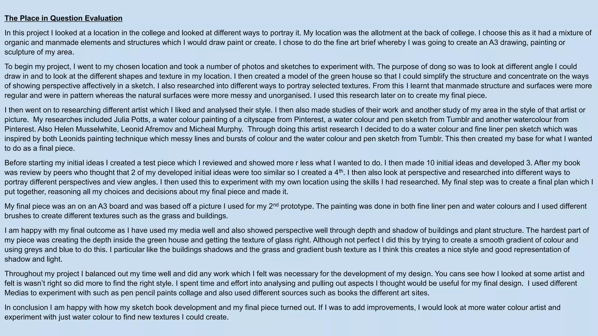 The Place in Question Evaluation
In this project I looked at a location in the college and looked at different ways to portray it. My location was the allotment at the back of college. I choose this as it had a mixture of
organic and manmade elements and structures which I would draw paint or create. I chose to do the fine art brief whereby I was going to create an A3 drawing, painting or
sculpture of my area.
To begin my project, I went to my chosen location and took a number of photos and sketches to experiment with. The purpose of dong so was to look at different angle I could
draw in and to look at the different shapes and texture in my location. I then created a model of the green house so that I could simplify the structure and concentrate on the ways
of showing perspective affectively in a sketch. I also researched into different ways to portray selected textures. From this I learnt that manmade structure and surfaces were more
regular and were in pattern whereas the natural surfaces were more messy and unorganised. I used this research later on to create my final piece.
I then went on to researching different artist which I liked and analysed their style. I then also made studies of their work and another study of my area in the style of that artist or
picture. My researches included Julia Potts, a water colour painting of a cityscape from Pinterest, a water colour and pen sketch from Tumblr and another watercolour from
Pinterest. Also Helen Musselwhite, Leonid Afremov and Micheal Murphy. Through doing this artist research I decided to do a water colour and fine liner pen sketch which was
inspired by both Leonids painting technique which messy lines and bursts of colour and the water colour and pen sketch from Tumblr. This then created my base for what I wanted
to do as a final piece.
Before starting my initial ideas I created a test piece which I reviewed and showed more r less what I wanted to do. I then made 10 initial ideas and developed 3. After my book
was review by peers who thought that 2 of my developed initial ideas were too similar so I created a 4th. I then also look at perspective and researched into different ways to
portray different perspectives and view angles. I then used this to experiment with my own location using the skills I had researched. My final step was to create a final plan which I
put together, reasoning all my choices and decisions about my final piece and made it.
My final piece was an on an A3 board and was based off a picture I used for my 2nd prototype. The painting was done in both fine liner pen and water colours and I used different
brushes to create different textures such as the grass and buildings.
I am happy with my final outcome as I have used my media well and also showed perspective well through depth and shadow of buildings and plant structure. The hardest part of
my piece was creating the depth inside the green house and getting the texture of glass right. Although not perfect I did this by trying to create a smooth gradient of colour and
using greys and blue to do this. I particular like the buildings shadows and the grass and gradient bush texture as I think this creates a nice style and good representation of
shadow and light.
Throughout my project I balanced out my time well and did any work which I felt was necessary for the development of my design. You cans see how I looked at some artist and
felt is wasn’t right so did more to find the right style. I spent time and effort into analysing and pulling out aspects I thought would be useful for my final design. I used different
Medias to experiment with such as pen pencil paints collage and also used different sources such as books the different art sites.
In conclusion I am happy with how my sketch book development and my final piece turned out. If I was to add improvements, I would look at more water colour artist and
experiment with just water colour to find new textures I could create.
 