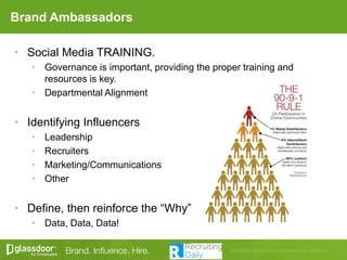 Brand Ambassadors
• Social Media TRAINING.
• Governance is important, providing the proper training and
resources is key.
• Departmental Alignment
• Identifying Influencers
• Leadership
• Recruiters
• Marketing/Communications
• Other
• Define, then reinforce the “Why”
• Data, Data, Data!
 