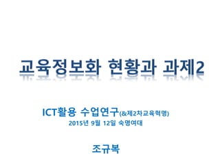 ICT활용 수업연구(&제2차교육혁명)
2015년 9월 12일 숙명여대
조규복
 