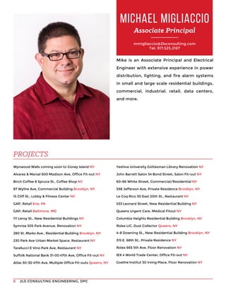 2LS CONSULTING ENGINEERING, DPC8
mmigliaccio@2lsconsulting.com
Tel: 917.525.2167
Mike is an Associate Principal and Electrical
Engineer with extensive experience in power
distribution, lighting, and fire alarm systems
in small and large scale residential buildings,
commercial, industrial, retail, data centers,
and more.
Wynwood Walls coming soon to Coney Island NY
Alvarez & Marsal 600 Madison Ave, Office Fit-out NY
Birch Coffee 8 Spruce St., Coffee Shop NY
87 Wythe Ave, Commercial Building Brooklyn, NY
15 Cliff St., Lobby & Fitness Center NY
GAP, Retail Erie, PA
GAP, Retail Baltimore, MD
111 Leroy St., New Residential Buildings NY
Symrise 505 Park Avenue, Renovation NY
280 St. Marks Ave., Residential Building Brooklyn, NY
230 Park Ave Urban Market Space, Restaurant NY
Tarallucci E Vino Park Ave, Restaurant NY
Suffolk National Bank 31-00 47th Ave, Office Fit-out NY
Atlas 30-30 47th Ave, Multiple Office Fit-outs Queens, NY
MICHAEL MIGLIACCIO
Associate Principal
PROJECTS
Yeshiva University Gottesman Library Renovation NY
John Barrett Salon 54 Bond Street, Salon Fit-out NY
60-66 White Street, Commercial/Residential NY
598 Jefferson Ave, Private Residence Brooklyn, NY
Le Coq Rico 30 East 20th St., Restaurant NY
533 Leonard Street, New Residential Building NY
Queens Urgent Care, Medical Fitout NY
Columbia Heights Residential Building Brooklyn, NY
Rolex LIC, Dust Collector Queens, NY
4-8 Downing St., New Residential Building Brooklyn, NY
315 E. 68th St., Private Residence NY
Rolex 665 5th Ave, Floor Renovation NY
IEX 4 World Trade Center, Office Fit-out NY
Goethe Institut 30 Irving Place, Floor Renovation NY
 