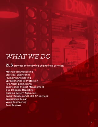 WHAT WE DO
2LS provides the following Engineering Services:
Mechanical Engineering
Electrical Engineering
Plumbing Engineering
Sprinkler and Fire Protection
Fire Alarm Engineering
Engineering Project Management
Due Diligence Reporting
Building System Appraisals
Energy Studies and LEED AP Services
Sustainable Design
Value Engineering
Peer Reviews
9
 