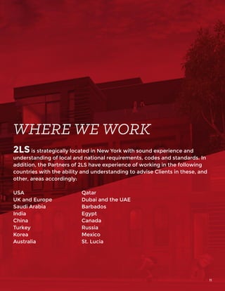 2LS is strategically located in New York with sound experience and
understanding of local and national requirements, codes and standards. In
addition, the Partners of 2LS have experience of working in the following
countries with the ability and understanding to advise Clients in these, and
other, areas accordingly:
USA
UK and Europe
Saudi Arabia
India
China
Turkey
Korea
Australia
Qatar
Dubai and the UAE
Barbados
Egypt
Canada
Russia
Mexico
St. Lucia
WHERE WE WORK
11
 