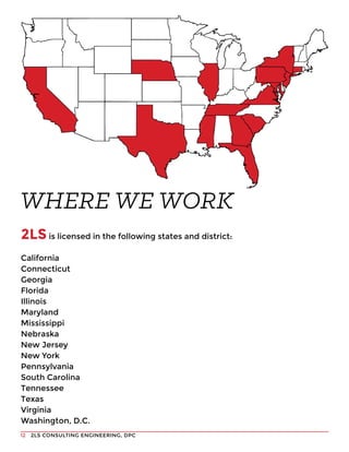 2LS CONSULTING ENGINEERING, DPC12
2LS is licensed in the following states and district:
California
Connecticut
Georgia
Florida
Illinois
Maryland
Mississippi
Nebraska
New Jersey
New York
Pennsylvania
South Carolina
Tennessee
Texas
Virginia
Washington, D.C.
WHERE WE WORK
 
