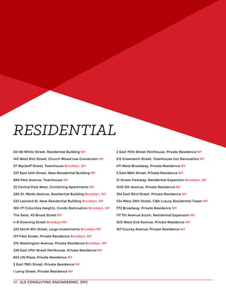 2LS CONSULTING ENGINEERING, DPC20
RESIDENTIAL
60-66 White Street, Residential Building NY
140 West 81st Street, Church Mixed Use Conversion NY
57 Wyckoff Street, Townhouse Brooklyn, NY
227 East 44th Street, New Residential Building NY
890 Park Avenue, Townhouse NY
25 Central Park West, Combining Apartments NY
280 St. Marks Avenue, Residential Building Brooklyn, NY
533 Leonard St, New Residential Building Brooklyn, NY
169-171 Columbia Heights, Condo Renovation Brooklyn, NY
The Setai, 40 Broad Street NY
4-8 Downing Street Brooklyn NY
223 North 8th Street, Largo Investments Brooklyn NY
137 Felix Street, Private Residence Brooklyn, NY
374 Washington Avenue, Private Residence Brooklyn, NY
236 East 47th Street Penthouse, Private Residence NY
845 UN Plaza, Private Residence NY
5 East 78th Street, Private Residence NY
1 Leroy Street, Private Residence NY
2 East 70th Street Penthouse, Private Residence NY
512 Greenwich Street, Townhouse Gut Renovation NY
471 West Broadway, Private Residence NY
2 East 88th Street, Private Residence NY
31 Ocean Parkway, Residential Expansion Brooklyn, NY
1045 5th Avenue, Private Residence NY
354 East 93rd Street, Private Residence NY
534 West 29th Street, CBA Luxury Residential Tower NY
772 Broadway, Private Residence NY
117 7th Avenue South, Residential Expansion NY
300 West End Avenue, Private Residence NY
167 County Avenue, Private Residence NJ
 