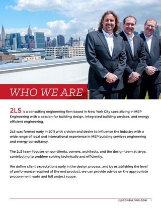 2LSCONSULTING.COM 1
2LS is a consulting engineering firm based in New York City specializing in MEP
Engineering with a passion for building design, integrated building services, and energy
efficient engineering.
2LS was formed early in 2011 with a vision and desire to influence the industry with a
wide range of local and international experience in MEP building services engineering
and energy consultancy.
The 2LS team focuses on our clients, owners, architects, and the design team at large,
contributing to problem solving technically and efficiently.
We define client expectations early in the design process, and by establishing the level
of performance required of the end product, we can provide advice on the appropriate
procurement route and full project scope.
WHO WE ARE
 