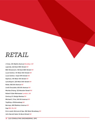 2LS CONSULTING ENGINEERING, DPC36
J Crew, 234 Wythe Avenue Brooklyn, NY
Lapicida, 222 East 59th Street NY
BSH Showroom, 150 East 58th Street NY
Louis Vuitton, 151 West 34th Street NY
Louis Vuitton, 1 East 57th Street NY
Sephora, 416 West 14th Street NY
Lane Bryant, 225 West 34th Street NY
Rolex, 665 5th Avenue NY
Lindt Chocolate, 655 5th Avenue NY
Monika Chiang, 125 Wooster Street NY
Robert Fuller Menswear London, UK
Century 21, Design Review NY
Michael C. Fina, 545 5th Avenue NY
TopShop, 478 Broadway NY
Barneys, 660 Madison Avenue NY
Gap MS, PA, NY
Erno Laszlo Skincare & Spa, 382 West Broadway NY
John Barrett Salon 54 Bond Street NY
RETAIL
 