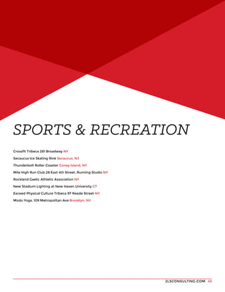 2LSCONSULTING.COM 43
Crossfit Tribeca 281 Broadway NY
Secaucus Ice Skating Rink Secaucus, NJ
Thunderbolt Roller Coaster Coney Island, NY
Mile High Run Club 28 East 4th Street, Running Studio NY
Rockland Gaelic Athletic Association NY
New Stadium Lighting at New Haven University CT
Exceed Physical Culture Tribeca 97 Reade Street NY
Modo Yoga, 109 Metropolitan Ave Brooklyn, NY
SPORTS & RECREATION
 