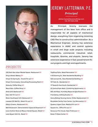 2LSCONSULTING.COM 3
As Principal, Jeremy oversees the
management of the New York office and is
responsible for all aspects of mechanical
design; everything from organizing incoming
CAD files to construction administration. As a
Mechanical Engineer, Jeremy has extensive
experience in HVAC and control systems
in small and large scale projects including
restaurants, commercial, industrial, retail,
hospitals, libraries, and airports. Jeremy has
extensive experience in fast-paced tenant fit-
out projects and high-end apartments. 
230 Park Ave Urban Market Space, Restaurant NY
Amy’s Bread, Bakery NY
Chop’t 54 Spring St., Tenant Fit-out NY
Chop’t Commissary, Consulting Processing Plant NY
Robusta, Coffee Shop NY
Macchiato, Coffee Shop NY
Anka Grill, Restaurant NY
Exki, Deli Fit-out NY
Moe’s Southwest Grill, Restaurant NY
Lavazza 120 Wall St., Retail Fit-out NY
Ellary’s Greens, Restaurant MD
BSH Showroom, Demonstration Space & Showroom NY
Louis Vuitton Store at Macy’s Herald Square, Retail NY
Lane Bryant 34th St., Retail NY
JEREMY LATTERMAN, P.E.
Principal
PROJECTS
TopShop Soho, Retail Renovation NY
4-8 Downing St., New Residential Building NY
533 Leonard St., New Residential Building NY
137 Felix St., Residential NY
117 Seventh Ave South, Residential NY
25 Central Park West, Combining Apartments NY
845 UN Plaza, Humidity Report & Specification NY
Friendshop, Editing Studios NY
Henry Bishop Nursing Home, Chiller Replacement NY
Brookdale Family Care Center, Gut Renovation NY
Queens Urgent Care, Medical Fit-out NY
Square Inc., Office Fit-out NY
Secaucus Fire House, New Firehouse NJ
Rolex IT/Data Center PA
jlatterman@2lsconsulting.com
Tel: 917.525.2138
 