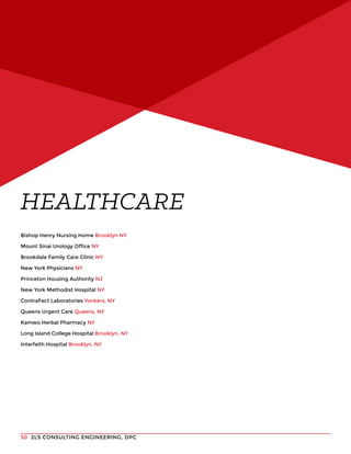 2LS CONSULTING ENGINEERING, DPC50
Bishop Henry Nursing Home Brooklyn NY
Mount Sinai Urology Office NY
Brookdale Family Care Clinic NY
New York Physicians NY
Princeton Housing Authority NJ
New York Methodist Hospital NY
ContraFect Laboratories Yonkers, NY
Queens Urgent Care Queens, NY
Kamwo Herbal Pharmacy NY
Long Island College Hospital Brooklyn, NY
Interfaith Hospital Brooklyn, NY
HEALTHCARE
 