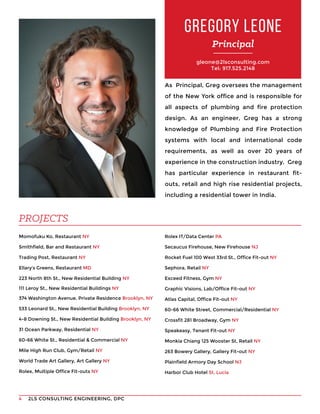 2LS CONSULTING ENGINEERING, DPC4
gleone@2lsconsulting.com
Tel: 917.525.2148
As Principal, Greg oversees the management
of the New York office and is responsible for
all aspects of plumbing and fire protection
design. As an engineer, Greg has a strong
knowledge of Plumbing and Fire Protection
systems with local and international code
requirements, as well as over 20 years of
experience in the construction industry. Greg
has particular experience in restaurant fit-
outs, retail and high rise residential projects,
including a residential tower in India.
Momofuku Ko, Restaurant NY
Smithfield, Bar and Restaurant NY
Trading Post, Restaurant NY
Ellary’s Greens, Restaurant MD
223 North 8th St., New Residential Building NY
111 Leroy St., New Residential Buildings NY
374 Washington Avenue, Private Residence Brooklyn, NY
533 Leonard St., New Residential Building Brooklyn, NY
4-8 Downing St., New Residential Building Brooklyn, NY
31 Ocean Parkway, Residential NY
60-66 White St., Residential & Commercial NY
Mile High Run Club, Gym/Retail NY
World Trade Art Gallery, Art Gallery NY
Rolex, Multiple Office Fit-outs NY
GREGORY LEONE
Principal
PROJECTS
Rolex IT/Data Center PA
Secaucus Firehouse, New Firehouse NJ
Rocket Fuel 100 West 33rd St., Office Fit-out NY
Sephora, Retail NY
Exceed Fitness, Gym NY
Graphic Visions, Lab/Office Fit-out NY
Atlas Capital, Office Fit-out NY
60-66 White Street, Commercial/Residential NY
Crossfit 281 Broadway, Gym NY
Speakeasy, Tenant Fit-out NY
Monkia Chiang 125 Wooster St, Retail NY
263 Bowery Gallery, Gallery Fit-out NY
Plainfield Armory Day School NJ
Harbor Club Hotel St. Lucia
 