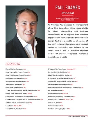 2LSCONSULTING.COM 5
psoames@2lsconsulting.com
Tel: 917.525.2539
As Principal, Paul oversees the management
of our New York office, with a responsibility
for Client relationships and business
development. As an engineer with immense
experience in Mechanical and Environmental
design, Paul is responsible for all aspects of
the MEP systems integration, from concept
design to completion and delivery to the
Client. Paul is also a Chartered Engineer
in the UK and has completed numerous
international projects.
Momofuku Ko, Restaurant NY
Chop’t Spring St., Tenant Fit-out NY
Chop’t 3rd Avenue, Tenant Fit-out NY
Bowery Kitchen, Restaurant NY
Smithfield, Bar and Restaurant NY
Trading Post, Restaurant NY
Lindt Store 5th Ave, Retail NY
J Crew Williamsburg 234 Wythe Avenue, Retail NY
Robert Fuller Menswear, Retail London
Coney Island Beach Shop, Boardwalk Retail NY
Casa Moderne 534 West 29th St., Residential Tower NY
227 East 44th St., Residential Tower NY
GAP, Retail MD, PA, MS
2 East 70th St., Residential NY
PAUL SOAMES
PROJECTS
57 Wyckoff St., Townhouse Brooklyn, NY
354 East 39th St., Residential NY
2 East 70th St., Full MEP Design NY
22 Cortlandt St., Chiller Replacement NY
Thunderbolt Roller Coaster, Coney Island NY
1441 Broadway, Lobby Renovation NY
Silverstein Properties, Commercial Office Fit-out NY
396 Broadway, Hotel NY
Sunset Harbor Hotel St. Lucia
Rolex Long Island City, Office Fit-out NY
Rolex IT/Data Centers PA, TX, CA, NY
Century 21, Retail NY
Montessori School NY
Plainfield Armory Day School NJ
Principal
 