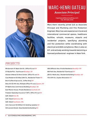 2LS CONSULTING ENGINEERING, DPC6
mgateau@2lsconsulting.com
Tel: 917.525.2410
Marc-Henri recently joined 2LS as Associate
Principal and Plumbing and Fire Protection
Engineer. Marc has vast experience in local and
international commercial spaces, healthcare
facilities, schools, museums, airports and
residential projects, specifying plumbing
and fire protection while coordinating with
electrical and ADA compliance. Marc is also an
EIT, and actively working towards becoming a
licensed professional engineer in New York.
Mindsmack 311 West 43rd St., Office Fit-out NY
57 Wyckoff St., Townhouse Brooklyn, NY
Alvarez & Marsal 10 Penn Center, Office Fit-out PA
Casa Moderne 534 West 29th St., Residential Tower NY
Birch Coffee 8 Spruce St., Coffee Shop NY
Atlas 30-30 47th Ave, Multiple Office Fit-outs Queens, NY
87 Wythe Ave, Commercial Building Brooklyn, NY
East Marion House, Private Residence Southold, NY
Freedom Specialty Insurance 7 WTC, Office Fit-out NY
GAP, Retail Erie, PA
GAP, Retail Baltimore, MD
GAP, Retail Southaven, MS
John Hancock 100 William St. Building Updates NY
533 Leonard Street, New Residential Building NY
MARC-HENRI GATEAU
Associate Principal
PROJECTS
598 Jefferson Ave, Private Residence Brooklyn, NY
890 Park Ave, Residential Townhouse NY
280 St. Marks Ave., Residential Building Brooklyn, NY
115 E 67th St., Duplex Renovation NY
 