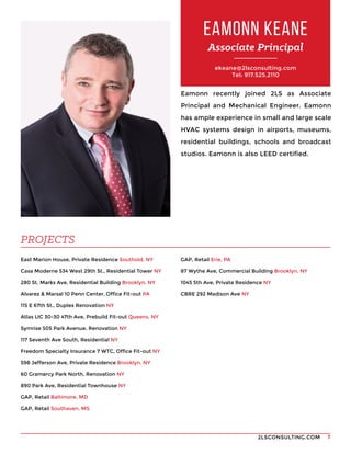 2LSCONSULTING.COM 7
ekeane@2lsconsulting.com
Tel: 917.525.2110
Eamonn recently joined 2LS as Associate
Principal and Mechanical Engineer. Eamonn
has ample experience in small and large scale
HVAC systems design in airports, museums,
residential buildings, schools and broadcast
studios. Eamonn is also LEED certified.
East Marion House, Private Residence Southold, NY
Casa Moderne 534 West 29th St., Residential Tower NY
280 St. Marks Ave, Residential Building Brooklyn, NY
Alvarez & Marsal 10 Penn Center, Office Fit-out PA
115 E 67th St., Duplex Renovation NY
Atlas LIC 30-30 47th Ave, Prebuild Fit-out Queens, NY
Symrise 505 Park Avenue, Renovation NY
117 Seventh Ave South, Residential NY
Freedom Specialty Insurance 7 WTC, Office Fit-out NY
598 Jefferson Ave, Private Residence Brooklyn, NY
60 Gramercy Park North, Renovation NY
890 Park Ave, Residential Townhouse NY
GAP, Retail Baltimore, MD
GAP, Retail Southaven, MS
EAMONN KEANE
Associate Principal
PROJECTS
GAP, Retail Erie, PA
87 Wythe Ave, Commercial Building Brooklyn, NY
1045 5th Ave, Private Residence NY
CBRE 292 Madison Ave NY
 