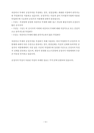 자산이나 부채의 공정가치를 측정하는 경우, 연결실체는 최대한 시장에서 관측가능
한 투입변수를 사용하고 있습니다. 공정가치는 다음과 같이 가치평가기법에 사용된
투입변수에 기초하여 공정가치 서열체계 내에서 분류됩니다.
- 수준1 : 측정일에 동일한 자산이나 부채에 대한 접근 가능한 활성시장의 조정되지
않은 공시가격
- 수준2 : 수준1 의 공시가격 이외에 자산이나 부채에 대해 직접적으로 또는 간접적
으로 관측가능한 투입변수
- 수준3 : 자산이나 부채에 대한 관측가능하지 않은 투입변수
자산이나 부채의 공정가치를 측정하기 위해 사용되는 여러 투입변수가 공정가치 서
열체계 내에서 다른 수준으로 분류되는 경우, 연결실체는 측정치 전체에 유의적인 공
정가치 서열체계에서 가장 낮은 수준의 투입변수와 동일한 수준으로 공정가치 측정
치 전체를 분류하고 있으며, 변동이 발생한 보고기간말에 공정가치 서열체계의 수준
간 이동을 인식하고 있습니다.
공정가치 측정시 사용된 가정의 자세한 정보는 주석 27에 포함되어 있습니다.
- 13 -
 
