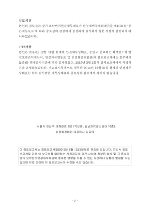 검토의견
본인의 검토결과 상기 요약반기연결재무제표가 한국채택국제회계기준 제1034호 '중
간재무보고'에 따라 중요성의 관점에서 공정하게 표시하지 않은 사항이 발견되지 아
니하였습니다.
기타사항
본인은 2014년 12월 31일 현재의 연결재무상태표, 동일로 종료하는 회계연도의 연
결포괄손익계산서, 연결자본변동표 및 연결현금흐름표(이 검토보고서에는 첨부되지
않음)를 회계감사기준에 따라 감사하였고, 2015년 3월 2일의 감사보고서에서 적정의
견을 표명하였습니다. 비교표시목적으로 첨부한 2014년 12월 31일 현재의 연결재무
상태표는 위의 감사받은 재무상태표와 중요성의 관점에서 차이가 없습니다.
서울시 강남구 테헤란로 152 (역삼동, 강남파이낸스센터 10층)
삼정회계법인 대표이사 김교태
이 검토보고서는 검토보고서일(2015년 8월 12일)현재로 유효한 것입니다. 따라서 검토
보고서일 이후 이 보고서를 열람하는 시점까지의 기간 사이에 첨부된 회사 및 그 종속기
업의 요약반기연결재무제표에 중대한 영향을 미칠 수 있는 사건이나 상황이 발생할 수도
있으며 이로 인하여 이 검토보고서가 수정될 수도 있습니다.
- 2 -
 