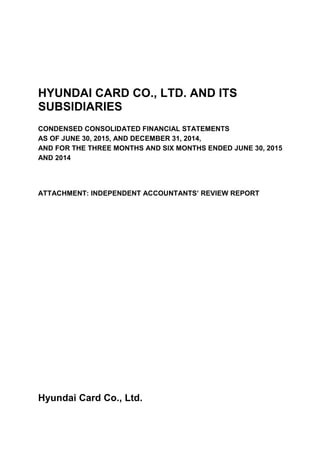 HYUNDAI CARD CO., LTD. AND ITS
SUBSIDIARIES
CONDENSED CONSOLIDATED FINANCIAL STATEMENTS
AS OF JUNE 30, 2015, AND DECEMBER 31, 2014,
AND FOR THE THREE MONTHS AND SIX MONTHS ENDED JUNE 30, 2015
AND 2014
ATTACHMENT: INDEPENDENT ACCOUNTANTS’ REVIEW REPORT
Hyundai Card Co., Ltd.
 