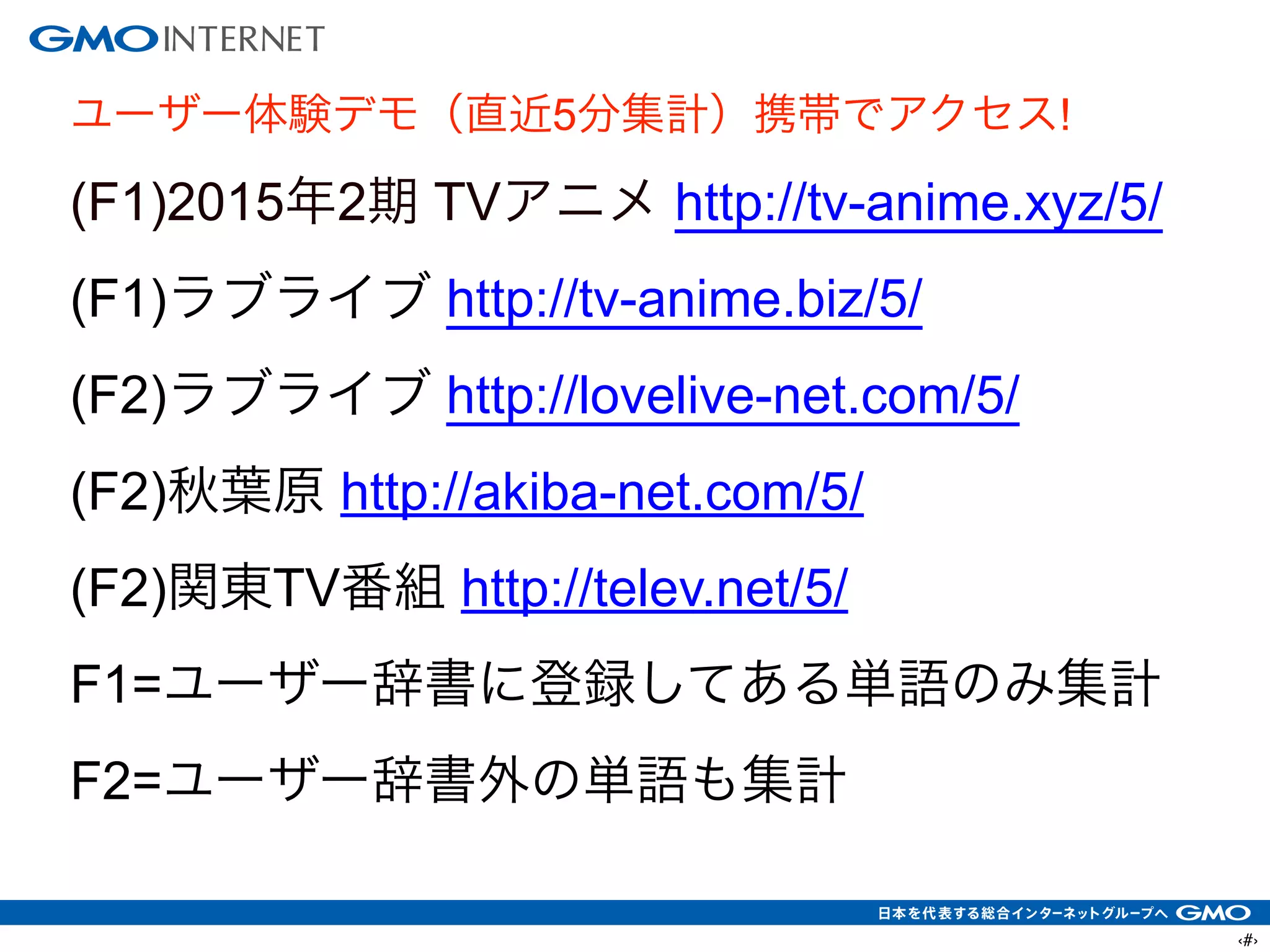 ‹#›
ユーザー体験デモ（直近5分集計）携帯でアクセス!
(F1)2015年2期 TVアニメ http://tv-anime.xyz/5/
(F1)ラブライブ http://tv-anime.biz/5/
(F2)ラブライブ http://lovelive-net.com/5/
(F2)秋葉原 http://akiba-net.com/5/
(F2)関東TV番組 http://telev.net/5/
F1=ユーザー辞書に登録してある単語のみ集計
F2=ユーザー辞書外の単語も集計
 