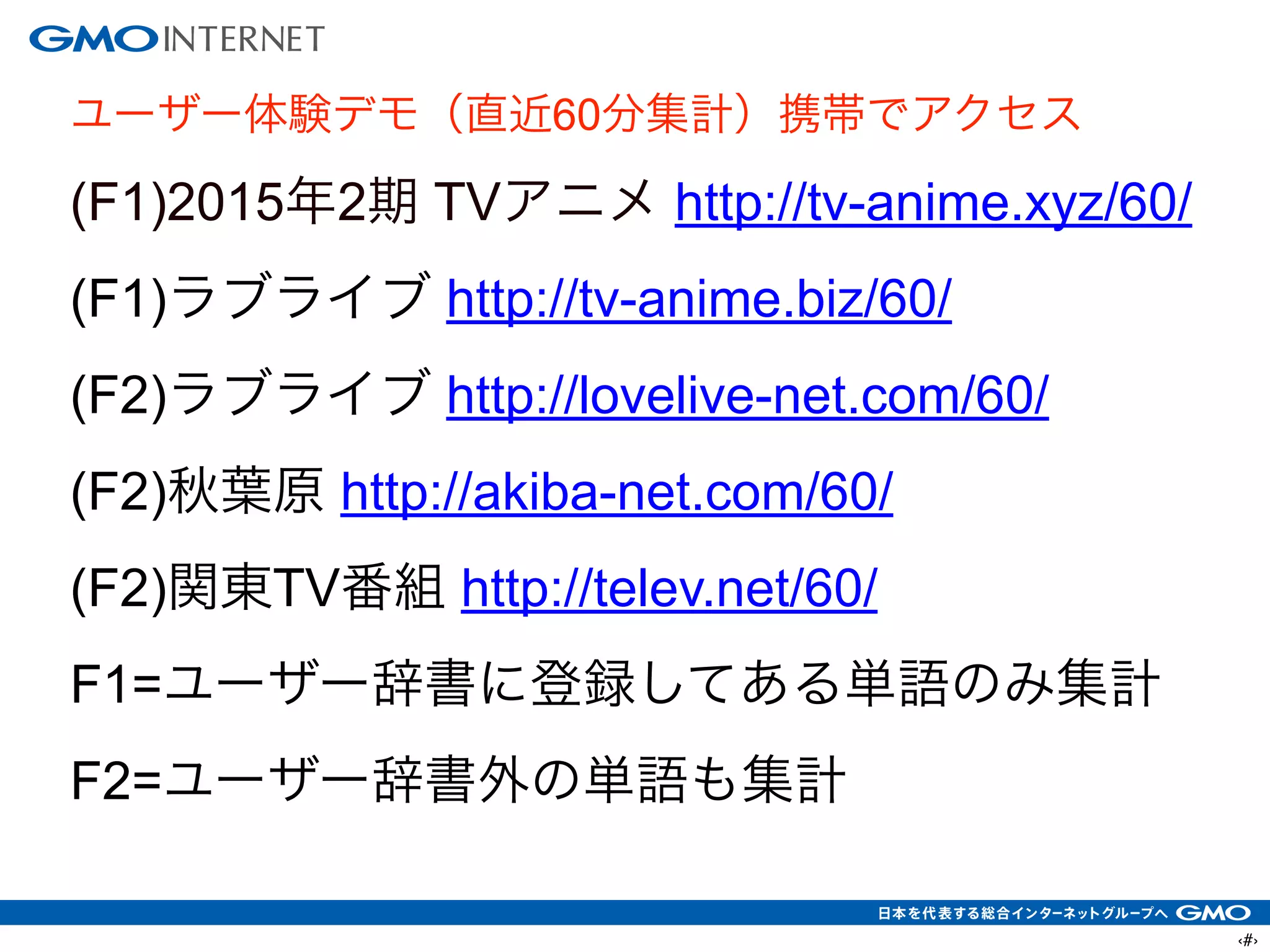 ‹#›
ユーザー体験デモ（直近60分集計）携帯でアクセス
(F1)2015年2期 TVアニメ http://tv-anime.xyz/60/
(F1)ラブライブ http://tv-anime.biz/60/
(F2)ラブライブ http://lovelive-net.com/60/
(F2)秋葉原 http://akiba-net.com/60/
(F2)関東TV番組 http://telev.net/60/
F1=ユーザー辞書に登録してある単語のみ集計
F2=ユーザー辞書外の単語も集計
 