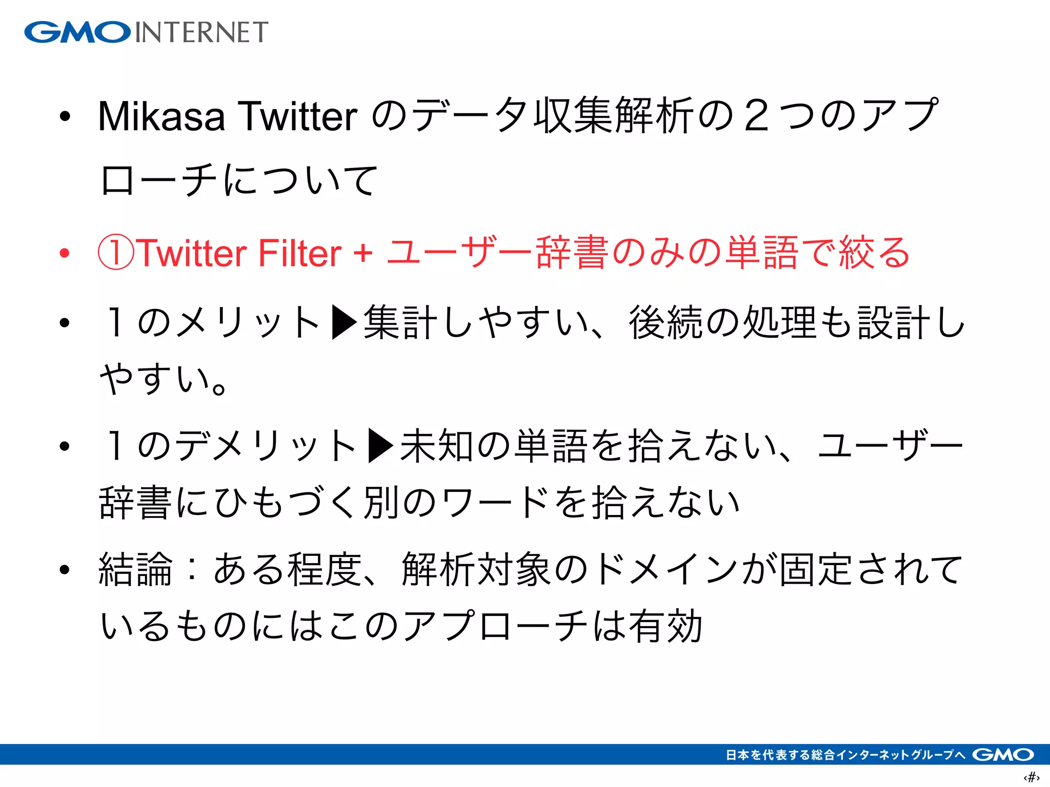‹#›
• Mikasa Twitter のデータ収集解析の２つのアプ
ローチについて
• ①Twitter Filter + ユーザー辞書のみの単語で絞る
• １のメリット▶集計しやすい、後続の処理も設計し
やすい。
• １のデメリット▶未知の単語を拾えない、ユーザー
辞書にひもづく別のワードを拾えない
• 結論：ある程度、解析対象のドメインが固定されて
いるものにはこのアプローチは有効
 