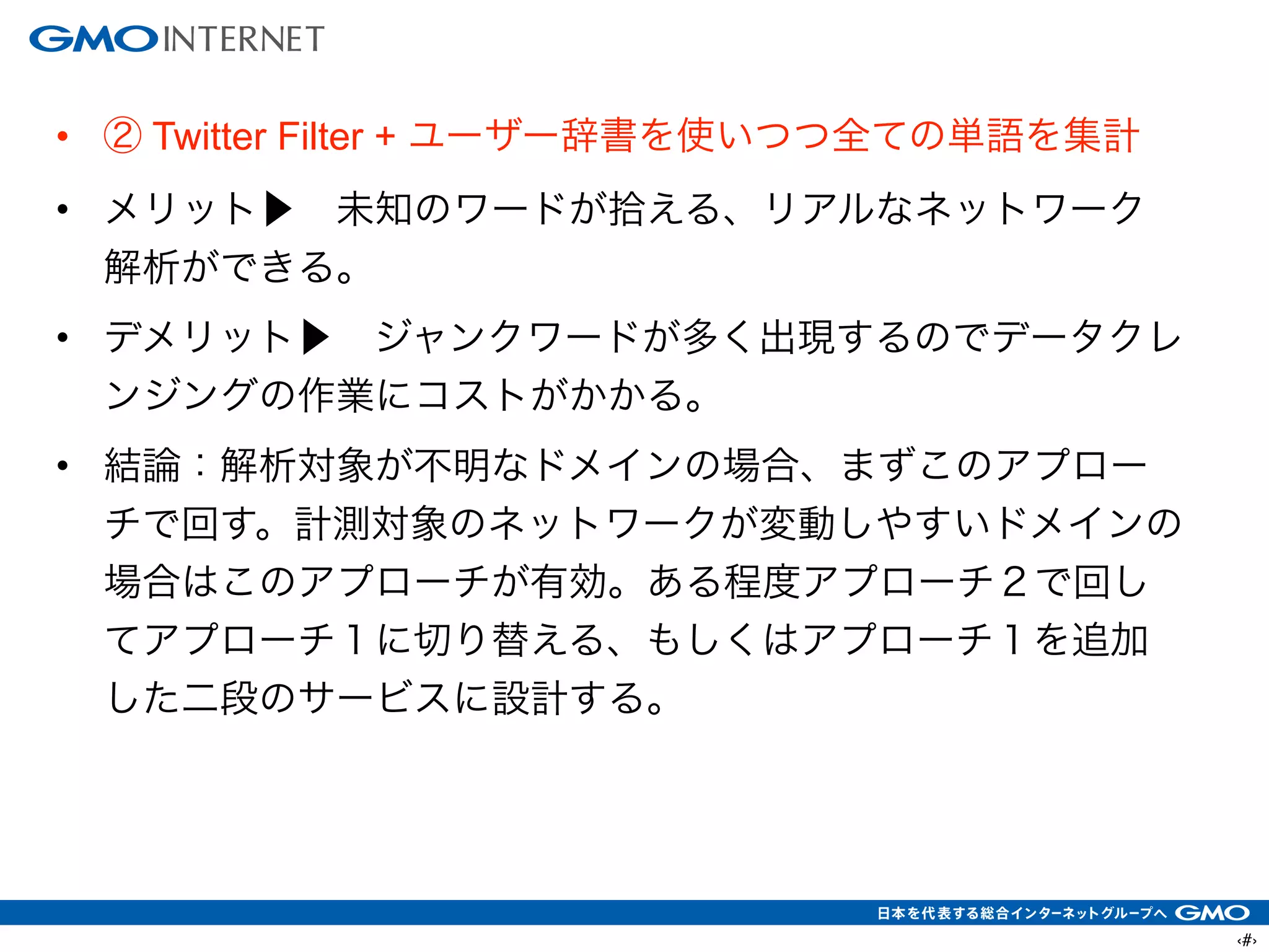 ‹#›
• ② Twitter Filter + ユーザー辞書を使いつつ全ての単語を集計
• メリット▶ 未知のワードが拾える、リアルなネットワーク
解析ができる。
• デメリット▶ ジャンクワードが多く出現するのでデータクレ
ンジングの作業にコストがかかる。
• 結論：解析対象が不明なドメインの場合、まずこのアプロー
チで回す。計測対象のネットワークが変動しやすいドメインの
場合はこのアプローチが有効。ある程度アプローチ２で回し
てアプローチ１に切り替える、もしくはアプローチ１を追加
した二段のサービスに設計する。
 