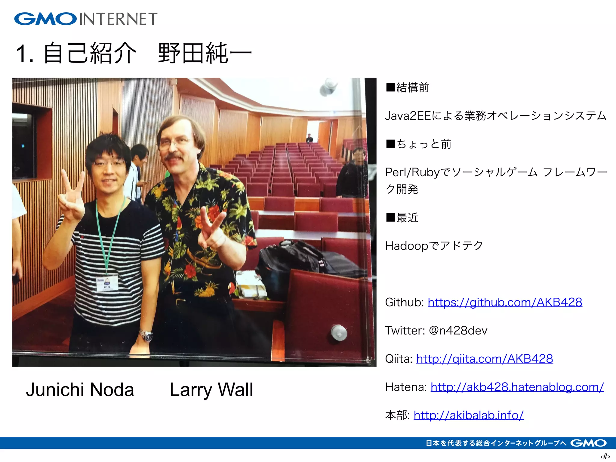 ‹#›
1. 自己紹介 野田純一
■結構前
Java2EEによる業務オペレーションシステム
■ちょっと前
Perl/Rubyでソーシャルゲーム フレームワー
ク開発
■最近
Hadoopでアドテク
!
Github: https://github.com/AKB428
Twitter: @n428dev
Qiita: http://qiita.com/AKB428
Hatena: http://akb428.hatenablog.com/
本部: http://akibalab.info/
Junichi Noda Larry Wall
 