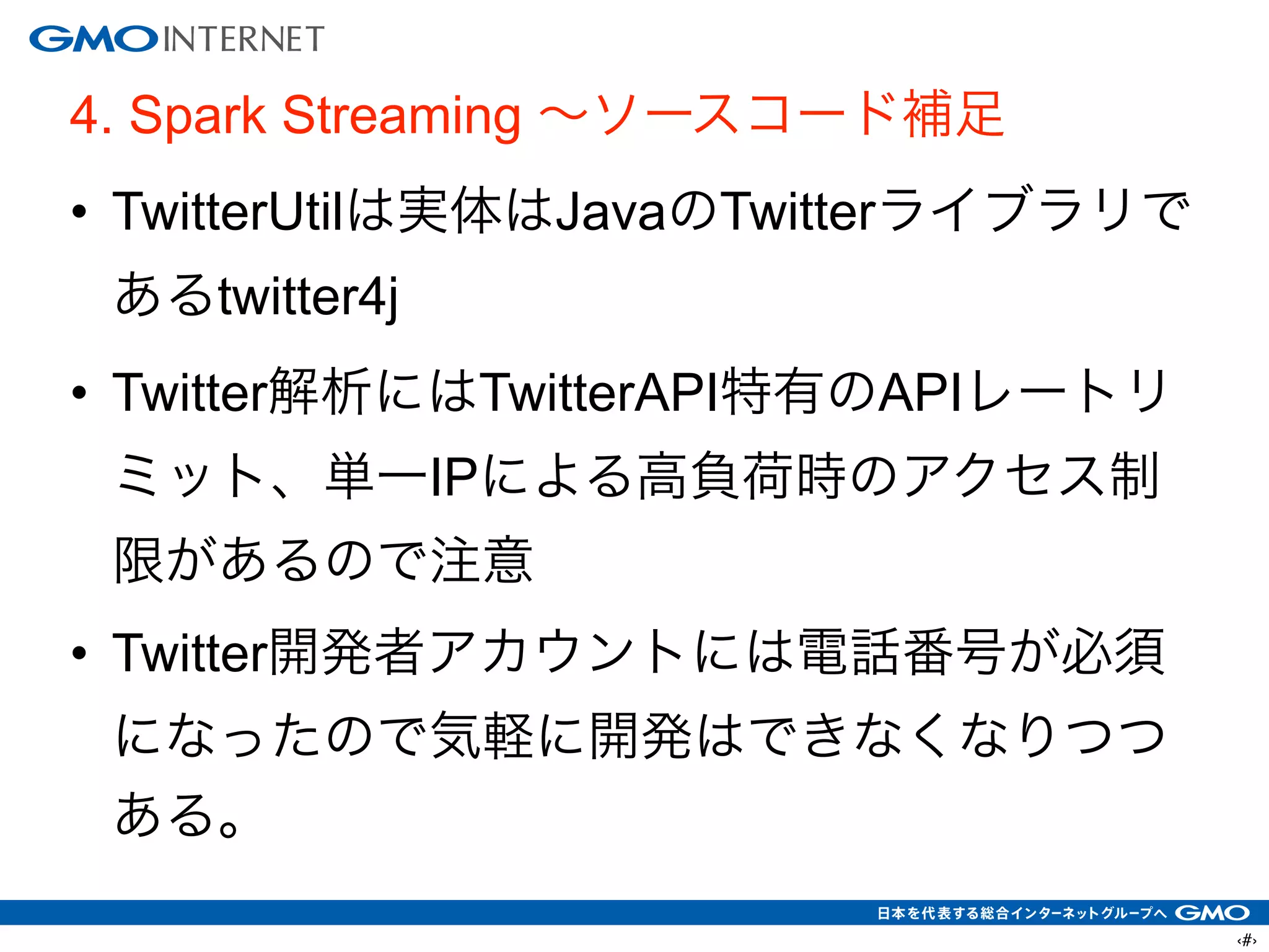 ‹#›
4. Spark Streaming ∼ソースコード補足
• TwitterUtilは実体はJavaのTwitterライブラリで
あるtwitter4j
• Twitter解析にはTwitterAPI特有のAPIレートリ
ミット、単一IPによる高負荷時のアクセス制
限があるので注意
• Twitter開発者アカウントには電話番号が必須
になったので気軽に開発はできなくなりつつ
ある。
 