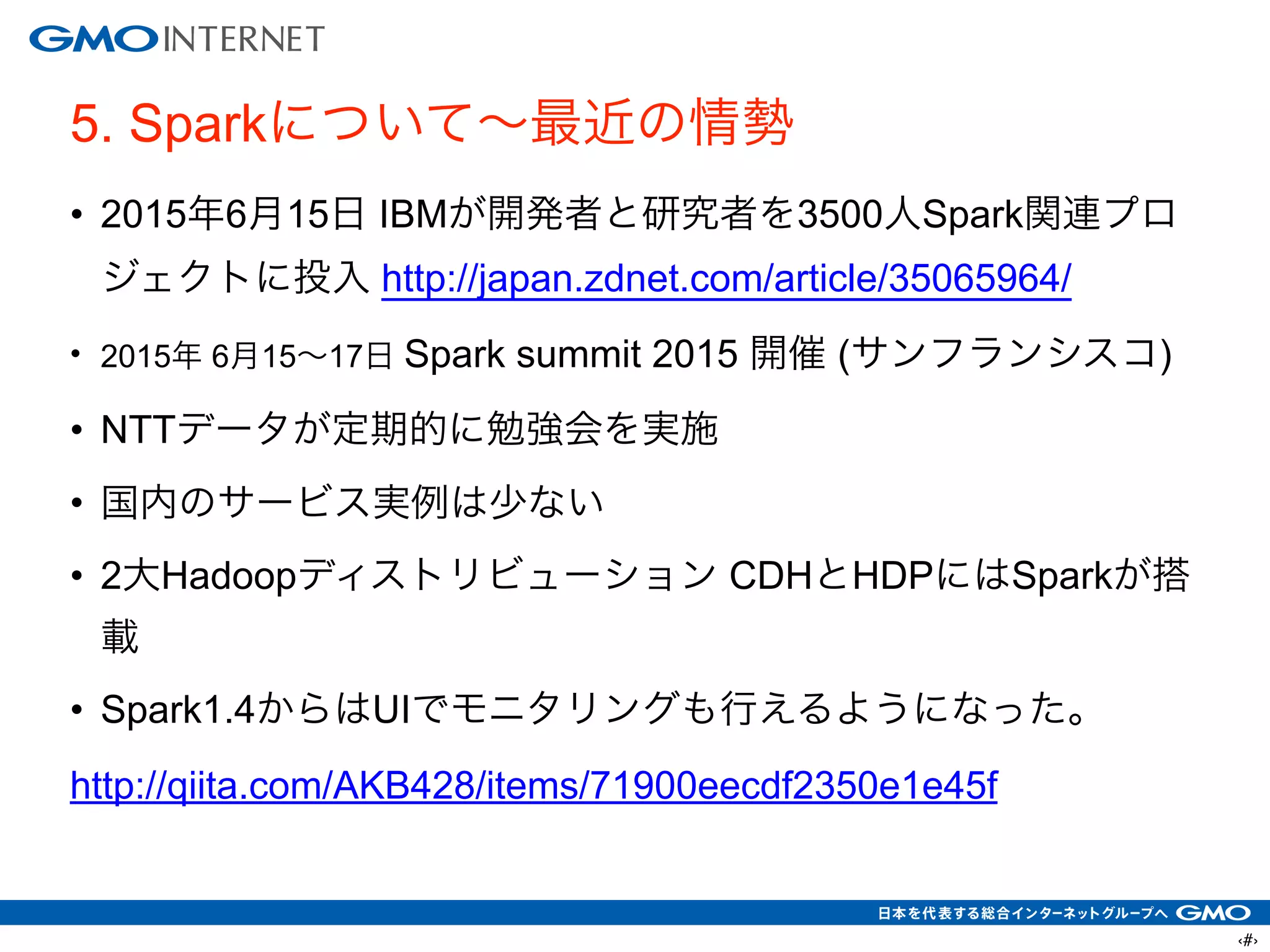 ‹#›
5. Sparkについて∼最近の情勢
• 2015年6月15日 IBMが開発者と研究者を3500人Spark関連プロ
ジェクトに投入 http://japan.zdnet.com/article/35065964/
• 2015年 6月15∼17日 Spark summit 2015 開催 (サンフランシスコ)
• NTTデータが定期的に勉強会を実施
• 国内のサービス実例は少ない
• 2大Hadoopディストリビューション CDHとHDPにはSparkが搭
載
• Spark1.4からはUIでモニタリングも行えるようになった。
http://qiita.com/AKB428/items/71900eecdf2350e1e45f
 